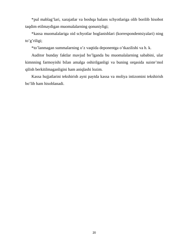 *pul mablag’lari, xarajatlar va boshqa balans schyotlariga olib borilib hisobot
taqdim etilmaydigan muomalalarning qonuniyligi; 
*kassa muomalalariga oid schyotlar boglanishlari (korrespondentsiyalari) ning
to’g’riligi; 
*to’lanmagan summalarning o’z vaqtida deponentga o’tkazilishi va h. k.  
Auditor bunday faktlar mavjud bo’lganda bu muomalalarning sababini, ular
kimnning farmoyishi bilan amalga oshirilganligi va buning orqasida suiste’mol
qilish berkitilmaganligini ham aniqlashi lozim.  
Kassa hujjatlarini tekshirish ayni paytda kassa va moliya intizomini tekshirish
bo’lib ham hisoblanadi.  
20
