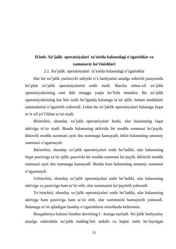 II.bob. Хo’jalik  operatsiyalari  ta’sirida balansdagi o’zgarishlar va
zamonaviy ko’rinishlari
2.1. Хo’jalik  operatsiyalari  ta’sirida balansdagi o’zgarishlar
Har bir xo’jalik yurituvchi subyekt o’z faoliyatini amalga oshirish jarayonida
ko’plab  xo’jalik  operatsiyalarini  sodir  etadi.  Barcha  xilma-xil  xo’jalik
operatsiyalarining  soni  ikki  mingga  yaqin  bo’lishi  mumkin.  Bu  xo’jalik
operatsiyalarining har biri sodir bo’lganda balansga ta’sir qilib, balans moddalari
summalarini o’zgartirib yuboradi. Lekin bu xo’jaklik operatsiyalari balansga faqat
to’rt xil yo’l bilan ta’sir etadi.
Birinchisi,  shunday  xo’jalik  operatsiyalari  borki,  ular  balansning  faqat
aktiviga ta’sir etadi. Bunda balansning aktivida bir modda summasi ko’payib,
ikkinchi modda summasi ayni shu summaga kamayadi, lekin balansning umumiy
summasi o’zgarmaydi.
Ikkinchisi, shunday xo’jalik operatsiyalari sodir bo’ladiki, ular balansning
faqat passiviga ta’sir qilib, passivda bir modda summasi ko’payib, ikkinchi modda
summasi ayni shu summaga kamayadi. Bunda ham balansning umumiy summasi
o’zgarmaydi.
Uchinchisi, shunday xo’jalik operatsiyalari sodir bo’ladiki, ular balansning
aktiviga va passiviga ham ta’sir etib, ular summasini ko’paytirib yuboradi.
Тo’rtinchisi, shunday xo’jalik operatsiyalari sodir bo’ladiki, ular balansning
aktiviga  ham  passiviga  ham  ta’sir  etib,  ular  summasini  kamaytirib  yuboradi.
Balansga ta’sir qiladigan bunday o’zgarishlarni misollarda keltiramiz.
Buxgalteriya balansi hisobot davrining I - kuniga tuziladi. Хo’jalik faoliyatiny
amalga  oshirishda  xo’jalik  mablag’lari  tarkibi  va  hajmi  sodir  bo’layotgan
21
