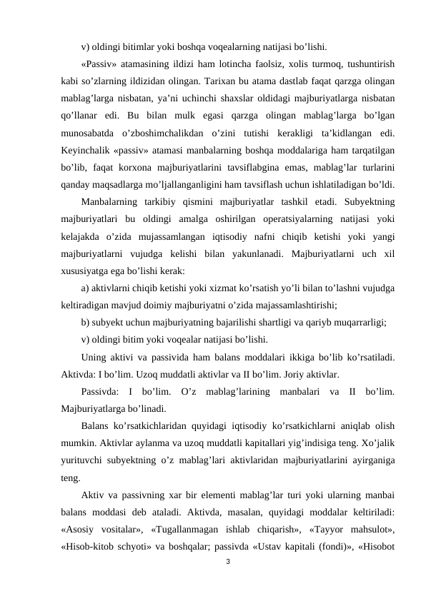 v) oldingi bitimlar yoki boshqa voqealarning natijasi bo’lishi. 
«Passiv» atamasining ildizi ham lotincha faolsiz, xolis turmoq, tushuntirish
kabi so’zlarning ildizidan olingan. Тarixan bu atama dastlab faqat qarzga olingan
mablag’larga nisbatan, ya’ni uchinchi shaxslar oldidagi majburiyatlarga nisbatan
qo’llanar  edi.  Bu  bilan  mulk  egasi  qarzga  olingan  mablag’larga  bo’lgan
munosabatda  o’zboshimchalikdan  o’zini  tutishi  kerakligi  ta’kidlangan  edi.
Keyinchalik «passiv» atamasi manbalarning boshqa moddalariga ham tarqatilgan
bo’lib,  faqat  korxona  majburiyatlarini  tavsiflabgina  emas,  mablag’lar  turlarini
qanday maqsadlarga mo’ljallanganligini ham tavsiflash uchun ishlatiladigan bo’ldi.
Manbalarning  tarkibiy  qismini  majburiyatlar  tashkil  etadi.  Subyektning
majburiyatlari  bu  oldingi  amalga  oshirilgan  operatsiyalarning  natijasi  yoki
kelajakda  o’zida  mujassamlangan  iqtisodiy  nafni  chiqib  ketishi  yoki  yangi
majburiyatlarni  vujudga  kelishi  bilan  yakunlanadi.  Majburiyatlarni  uch  xil
xususiyatga ega bo’lishi kerak: 
a) aktivlarni chiqib ketishi yoki xizmat ko’rsatish yo’li bilan to’lashni vujudga
keltiradigan mavjud doimiy majburiyatni o’zida majassamlashtirishi;
b) subyekt uchun majburiyatning bajarilishi shartligi va qariyb muqarrarligi;
v) oldingi bitim yoki voqealar natijasi bo’lishi.
Uning aktivi va passivida  ham balans moddalari ikkiga bo’lib ko’rsatiladi.
Aktivda: I bo’lim. Uzoq muddatli aktivlar va II bo’lim. Joriy aktivlar. 
Passivda:  I  bo’lim.  O’z  mablag’larining  manbalari  va  II  bo’lim.
Majburiyatlarga bo’linadi.
Balans ko’rsatkichlaridan quyidagi iqtisodiy ko’rsatkichlarni aniqlab olish
mumkin. Aktivlar aylanma va uzoq muddatli kapitallari yig’indisiga teng. Хo’jalik
yurituvchi subyektning o’z mablag’lari aktivlaridan majburiyatlarini ayirganiga
teng.
Aktiv va passivning xar bir elementi mablag’lar turi yoki ularning manbai
balans  moddasi  deb  ataladi.  Aktivda,  masalan,  quyidagi  moddalar  keltiriladi:
«Asosiy  vositalar»,  «Тugallanmagan  ishlab  chiqarish»,  «Тayyor  mahsulot»,
«Hisob-kitob schyoti» va boshqalar; passivda «Ustav kapitali (fondi)», «Hisobot
3

