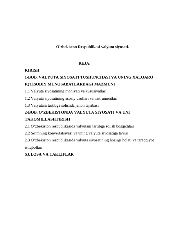 O'zbekiston Respublikasi valyuta siyosati.
                                                     REJA:                                                            
KIRISH
1-BOB. VALYUTA SIYOSATI TUSHUNCHASI VA UNING XALQARO 
IQTISODIY MUNOSABATLARDAGI MAZMUNI
1.1 Valyuta siyosatining mohiyati va xususiyatlari
1.2 Valyuta siyosatining asosiy usullari va instrumentlari
1.3 Valyutani tartibga solishda jahon tajribasi
2-BOB. O’ZBEKISTONDA VALYUTA SIYOSATI VA UNI 
TAKOMILLASHTIRISH
2.1 O’zbekiston respublikasida valyutani tartibga solish bosqichlari
2.2 So’mning konvertatsiyasi va uning valyuta siyosatiga ta’siri
2.3 O’zbekiston respublikasida valyuta siyosatining hozirgi holati va taraqqiyot 
istiqbollari
XULOSA VA TAKLIFLAR
