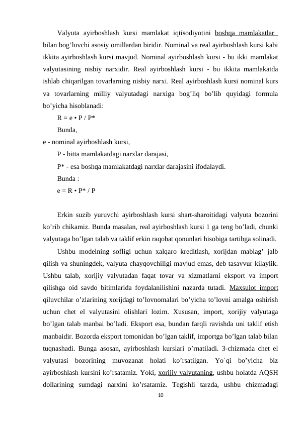 Valyuta  ayirboshlash  kursi  mamlakat  iqtisodiyotini  boshqa  mamlakatlar  
bilan bog’lovchi asosiy omillardan biridir. Nominal va real ayirboshlash kursi kabi
ikkita ayirboshlash kursi mavjud. Nominal ayirboshlash kursi - bu ikki mamlakat
valyutasining nisbiy narxidir. Real ayirboshlash kursi - bu ikkita mamlakatda
ishlab chiqarilgan tovarlarning nisbiy narxi. Real ayirboshlash kursi nominal kurs
va  tovarlarning  milliy  valyutadagi  narxiga  bog’liq  bo’lib  quyidagi  formula
bo’yicha hisoblanadi: 
R = e • P / P* 
Bunda,
e - nominal ayirboshlash kursi,
P - bitta mamlakatdagi narxlar darajasi,
P* - esa boshqa mamlakatdagi narxlar darajasini ifodalaydi.
Bunda :
e = R • P* / P 
Erkin suzib yuruvchi ayirboshlash kursi shart-sharoitidagi valyuta bozorini
ko’rib chikamiz. Bunda masalan, real ayirboshlash kursi 1 ga teng bo’ladi, chunki
valyutaga bo’lgan talab va taklif erkin raqobat qonunlari hisobiga tartibga solinadi.
Ushbu modelning sofligi uchun xalqaro kreditlash, xorijdan mablag’ jalb
qilish va shuningdek, valyuta chayqovchiligi mavjud emas, deb tasavvur kilaylik.
Ushbu talab, xorijiy valyutadan faqat  tovar va xizmatlarni eksport va import
qilishga oid savdo bitimlarida foydalanilishini nazarda tutadi.  Maxsulot import
qiluvchilar o’zlarining xorijdagi to’lovnomalari bo’yicha to’lovni amalga oshirish
uchun  chet  el  valyutasini  olishlari  lozim.  Xususan,  import,  xorijiy  valyutaga
bo’lgan talab manbai bo’ladi. Eksport esa, bundan farqli ravishda uni taklif etish
manbaidir. Bozorda eksport tomonidan bo’lgan taklif, importga bo’lgan talab bilan
tuqnashadi. Bunga asosan, ayirboshlash kurslari o’rnatiladi. 3-chizmada chet el
valyutasi  bozorining  muvozanat  holati  ko’rsatilgan.  Yo`qi  bo’yicha  biz
ayirboshlash kursini ko’rsatamiz. Yoki, xorijiy valyutaning, ushbu holatda AQSH
dollarining  sumdagi  narxini  ko’rsatamiz.  Tegishli  tarzda,  ushbu  chizmadagi
10
