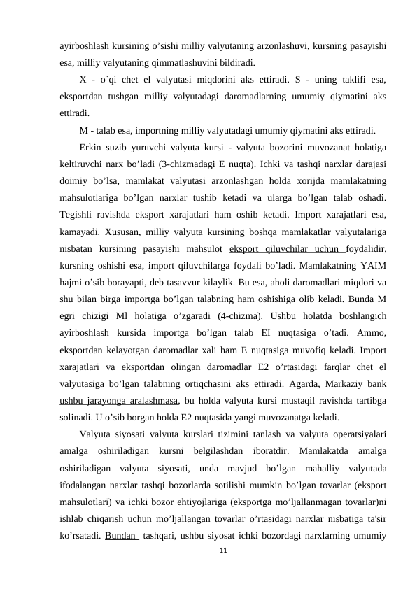 ayirboshlash kursining o’sishi milliy valyutaning arzonlashuvi, kursning pasayishi
esa, milliy valyutaning qimmatlashuvini bildiradi. 
X -  o`qi  chet  el  valyutasi  miqdorini  aks  ettiradi.  S  -  uning taklifi  esa,
eksportdan  tushgan  milliy  valyutadagi  daromadlarning  umumiy  qiymatini  aks
ettiradi. 
M - talab esa, importning milliy valyutadagi umumiy qiymatini aks ettiradi. 
Erkin suzib yuruvchi valyuta kursi - valyuta bozorini muvozanat holatiga
keltiruvchi narx bo’ladi (3-chizmadagi E nuqta). Ichki va tashqi narxlar darajasi
doimiy  bo’lsa,  mamlakat  valyutasi  arzonlashgan  holda  xorijda  mamlakatning
mahsulotlariga  bo’lgan  narxlar  tushib  ketadi  va  ularga  bo’lgan  talab  oshadi.
Tegishli  ravishda eksport xarajatlari ham oshib ketadi. Import xarajatlari esa,
kamayadi. Xususan, milliy valyuta kursining boshqa mamlakatlar valyutalariga
nisbatan  kursining  pasayishi  mahsulot  eksport  qiluvchilar  uchun  foydalidir,
kursning oshishi esa, import qiluvchilarga foydali bo’ladi. Mamlakatning YAIM
hajmi o’sib borayapti, deb tasavvur kilaylik. Bu esa, aholi daromadlari miqdori va
shu bilan birga importga bo’lgan talabning ham oshishiga olib keladi. Bunda M
egri  chizigi  Ml  holatiga  o’zgaradi  (4-chizma).  Ushbu  holatda  boshlangich
ayirboshlash  kursida  importga  bo’lgan  talab  EI  nuqtasiga  o’tadi.  Ammo,
eksportdan kelayotgan daromadlar xali ham E nuqtasiga muvofiq keladi. Import
xarajatlari  va  eksportdan  olingan  daromadlar  E2  o’rtasidagi  farqlar  chet  el
valyutasiga bo’lgan talabning ortiqchasini aks ettiradi. Agarda, Markaziy bank
ushbu jarayonga aralashmasa, bu holda valyuta kursi mustaqil ravishda tartibga
solinadi. U o’sib borgan holda E2 nuqtasida yangi muvozanatga keladi. 
Valyuta siyosati valyuta kurslari tizimini tanlash va valyuta operatsiyalari
amalga  oshiriladigan  kursni  belgilashdan  iboratdir.  Mamlakatda  amalga
oshiriladigan  valyuta  siyosati,  unda  mavjud  bo’lgan  mahalliy  valyutada
ifodalangan narxlar tashqi bozorlarda sotilishi mumkin bo’lgan tovarlar (eksport
mahsulotlari) va ichki bozor ehtiyojlariga (eksportga mo’ljallanmagan tovarlar)ni
ishlab chiqarish uchun mo’ljallangan tovarlar o’rtasidagi narxlar nisbatiga ta'sir
ko’rsatadi. Bundan  tashqari, ushbu siyosat ichki bozordagi narxlarning umumiy
11
