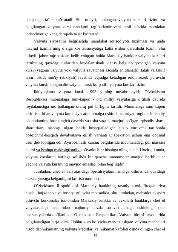 darajasiga  ta'sir  ko’rsatadi.  Shu  tufayli,  tanlangan  valyuta  kurslari  tizimi  va
belgilangan  valyuta  kursi  narxlarni  rag’batlantiruvchi  omil  sifatida  mamlakat
iqtisodiyotiga keng darajada ta'sir ko’rsatadi. 
Valyuta  siyosatini  belgilashda  mamlakat  iqtisodiyoti  tuzilmasi  va  unda
mavjud tizimlarning o’ziga xos xususiyatiga katta e'tibor qaratilishi lozim. Shu
tufayli, jahon tajribasidan kelib chiqqan holda Markaziy banklar valyuta kurslari
tartibining quyidagi turlaridan foydalanishadi: qat’iy belgilab qo’yilgan valyuta
kursi (yagona valyuta yoki valyuta savatchasi asosida aniqlanadi); talab va taklif
ta'siri ostida sun'iy (stixiyali) ravishda  vujudga keladigan erkin  suzub yuruvchi
valyuta kursi; «pogonali» valyuta kursi; ko’p xilli valyuta kurslari tizimi; 
ikkiyoqlama  valyuta  kursi.  1993  yilning  noyabr  oyida  O’zbekiston
Respublikasi  muomalaga  sum-kupon  -  o’z  milliy  valyutasiga  o’tilish  davrida
foydalanishga mo’ljallangan oraliq pul birligini kiritdi.  Muomalaga sum-kupon
kiritilishi bilan valyuta kursi siyosatini amalga oshirish zaruriyati tugildi. Iqtisodiy
islohotlaming boshlangich davrida va usha vaqtda mavjud bo’lgan iqtisodiy shart-
sharoitlarni  hisobga  olgan  holda  boshqariladigan  suzib  yuruvchi  tartibotda
bosqichma-bosqich devalvatsiya qilish varianti O’zbekiston uchun eng optimal
usul deb topilgan edi. Ayirboshlash kursini belgilashda muomaladagi pul massasi
hajmi va boshqa makroiqtisodiy ko’rsatkichlar hisobga olingan edi. Hozirgi kunda,
valyuta kurslarini tartibga solishda bir qancha muammolar mavjud bo’lib, ular
yagona valyuta kursining mavjud emasligi bilan bog’liqdir. 
Jumladan, chet el valyutasidagi operatsiyalarni amalga oshirishda quyidagi
kurslar yuzaga kelganligini ko’rish mumkin: 
O’zbekiston  Respublikasi  Markaziy  bankining  rasmiy  kursi.  Buxgalteriya
hisobi, bojxona va va boshqa to’lovlar maqsadida, shu jumladan, mahsulot eksport
qiluvchi korxonalar tomonidan Markaziy bankka va  vakolatli banklarga chet el
valyutasidagi  tushumdan  majburiy  tarzda  sotuvni  amaga  oshirishga  doir
operatsiyalarda qo’llaniladi. O’zbekiston Respublikasi Valyuta birjasi savdolarida
belgilanadigan birja kursi. Ushbu kurs bo’yicha markazlashgan valyuta manbalari
hisobidanhukumatning valyuta kreditlari va hukumat kafolati ostida olingan chet el
12
