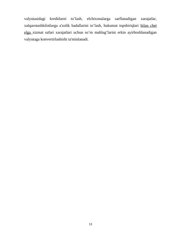 valyutasidagi  kreditlarni  to’lash,  elchixonalarga  sarflanadigan  xarajatlar,
xalqarotashkilotlarga a'zolik badallarini to’lash, hukumat topshiriqlari  bilan chet
elga  xizmat safari xarajatlari uchun so’m mablag’larini erkin ayirboshlanadigan
valyutaga konvertirlashishi ta'minlanadi.
13
