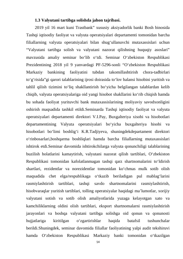 1.3 Valyutani tartibga solishda jahon tajribasi.
2019 yil 16 mart kuni Trastbank” xususiy aksiyadorlik banki Bosh binosida
Tashqi iqtisodiy faoliyat va valyuta operatsiyalari departamenti tomonidan barcha
filiallarning  valyuta  operatsiyalari  bilan  shug‘ullanuvchi  mutaxassislari  uchun
“Valyutani  tartibga  solish  va  valyutani  nazorat  qilishning  huquqiy  asoslari”
mavzusida  amaliy  seminar  bo‘lib  o‘tdi.  Seminar  O‘zbekiston  Respublikasi
Prezidentining 2018 yil 9 yanvardagi PF-5296-sonli “O‘zbekiston Respublikasi
Markaziy  bankining  faoliyatini  tubdan  takomillashtirish  chora-tadbirlari
to‘g‘risida”gi qarori talablarining ijrosi doirasida to‘lov balansi hisobini yuritish va
tahlil qilish tizimini to‘liq shakllantirish bo‘yicha belgilangan talablardan kelib
chiqib, valyuta operatsiyalariga oid yangi hisobot shakllarini ko‘rib chiqish hamda
bu sohada faoliyat yurituvchi bank mutaxassislarining moliyaviy savodxonligini
oshirish maqsadida tashkil etildi.Seminarda Tashqi iqtisodiy faoliyat va valyuta
operatsiyalari departamenti direktori V.I.Pay, Buxgalteriya xisobi va hisobotlari
departamentining  Valyuta  operatsiyalari  bo‘yicha  buxgalteriya  hisobi  va
hisobotlari  bo‘limi  boshlig‘i  K.R.Tadjiyeva,  shuningdekdepartament  direktori
o‘rinbosarlari,boshqarma  boshliqlari  hamda  barcha  filiallarning  mutaxassislari
ishtirok etdi.Seminar davomida ishtirokchilarga valyuta qonunchiligi talablarining
buzilish holatlarini kamaytirish, valyutani nazorat qilish tartiblari, O‘zbekiston
Respublikasi  tomonidan kafolatlanmagan tashqi qarz shartnomalarini to‘ldirish
shartlari,  rezidentlar  va  norezidentlar  tomonidan  ko‘chmas  mulk  sotib  olish
maqsadida  chet  elga/respublikaga  o‘tkazib  beriladigan  pul  mablag‘larini
rasmiylashtirish  tartiblari,  tashqi  savdo  shartnomalarini  rasmiylashtirish,
hisobvaraqlar yuritish tartiblari, tolling operatsiyalar haqidagi ma’lumotlar, xorijiy
valyutani  sotish  va  sotib  olish  amaliyotlarida  yuzaga  kelayotgan  xato  va
kamchiliklarning oldini  olish tartiblari, eksport shartnomalarni rasmiylashtirish
jarayonlari  va  boshqa  valyutani  tartibga  solishga  oid  qonun  va  qonunosti
hujjatlariga  kiritilgan  o‘zgartirishlar  haqida  batafsil  tushunchalar
berildi.Shuningdek, seminar davomida filiallar faoliyatining yalpi audit tekshiruvi
hamda  O‘zbekiston  Respublikasi  Markaziy  banki  tomonidan  o‘tkazilgan
14
