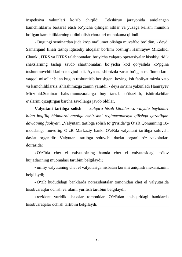 inspeksiya  yakunlari  ko‘rib  chiqildi.  Tekshiruv  jarayonida  aniqlangan
kamchiliklarni bartaraf etish bo‘yicha qilingan ishlar va yuzaga kelishi mumkin
bo‘lgan kamchiliklarning oldini olish choralari muhokama qilindi. 
- Bugungi seminardan juda ko‘p ma’lumot olishga muvaffaq bo‘ldim, - deydi
Samarqand filiali tashqi iqtisodiy aloqalar bo‘limi boshlig‘i Hamrayev Mirzohid.
Chunki, ITRS va DTRS talabnomalari bo‘yicha xalqaro operatsiyalar hisobiyuridik
shaxslarning  tashqi  savdo  shartnomalari  bo‘yicha  kod  qo‘yishda  ko‘pgina
tushunmovchiliklarim mavjud edi. Aynan, ishimizda zarur bo‘lgan ma’lumotlarni
yaqqol misollar bilan bugun tushuntirib berishgani keyingi ish faoliyatimizda xato
va kamchiliklarsiz ishlashimizga zamin yaratdi, - deya so‘zini yakunladi Hamrayev
Mirzohid.Seminar  bahs-munozaralarga  boy  tarzda  o‘tkazilib,  ishtirokchilar
o‘zlarini qiziqtirgan barcha savollarga javob oldilar. 
Valyutani tartibga solish —  xalqaro hisob kitoblar va valyuta boyliklari
bilan bogʻliq bitimlarni amalga oshirishni reglamentatsiya qilishga qaratilgan
davlatning faoliyati. „Valyutani tartibga solish toʻgʻrisida“gi OʻzR Qonunining 10-
moddasiga muvofiq, OʻzR Markaziy banki OʻzRda valyutani tartibga soluvchi
davlat  organidir.  Valyutani  tartibga  soluvchi  davlat  organi  oʻz  vakolatlari
doirasida:
 OʻzRda  chet  el  valyutasining  hamda  chet  el  valyutasidagi  toʻlov
hujjatlarining muomalasi tartibini belgilaydi;
 milliy valyutaning chet el valyutasiga nisbatan kursini aniqlash mexanizmini
belgilaydi;
 OʻzR hududidagi banklarda norezidentalar tomonidan chet el valyutasida
hisobvaraqlar ochish va ularni yuritish tartibini belgilaydi;
 rezident  yuridik  shaxslar  tomonidan  OʻzRdan  tashqaridagi  banklarda
hisobvaraqalar ochish tartibini belgilaydi.
15
