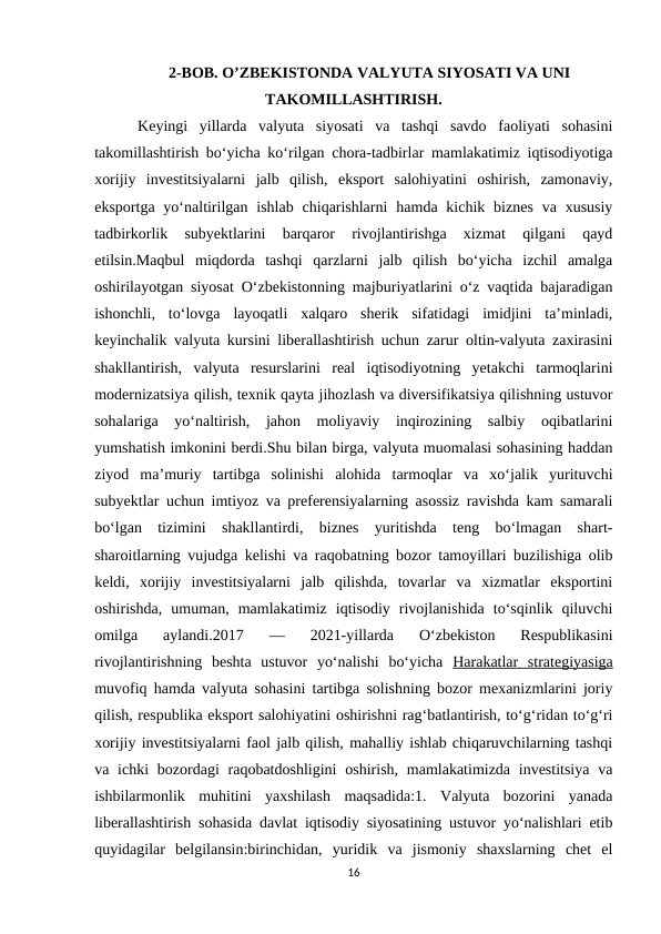 2-BOB. O’ZBEKISTONDA VALYUTA SIYOSATI VA UNI
TAKOMILLASHTIRISH.
 Keyingi  yillarda  valyuta  siyosati  va  tashqi  savdo  faoliyati  sohasini
takomillashtirish bo‘yicha ko‘rilgan chora-tadbirlar mamlakatimiz iqtisodiyotiga
xorijiy  investitsiyalarni  jalb  qilish,  eksport  salohiyatini  oshirish,  zamonaviy,
eksportga  yo‘naltirilgan  ishlab  chiqarishlarni  hamda kichik biznes  va xususiy
tadbirkorlik  subyektlarini  barqaror  rivojlantirishga  xizmat  qilgani  qayd
etilsin.Maqbul  miqdorda  tashqi  qarzlarni  jalb  qilish  bo‘yicha  izchil  amalga
oshirilayotgan siyosat O‘zbekistonning majburiyatlarini o‘z vaqtida bajaradigan
ishonchli,  to‘lovga  layoqatli  xalqaro  sherik  sifatidagi  imidjini  ta’minladi,
keyinchalik valyuta kursini liberallashtirish uchun zarur oltin-valyuta zaxirasini
shakllantirish,  valyuta  resurslarini  real  iqtisodiyotning  yetakchi  tarmoqlarini
modernizatsiya qilish, texnik qayta jihozlash va diversifikatsiya qilishning ustuvor
sohalariga  yo‘naltirish,  jahon  moliyaviy  inqirozining  salbiy  oqibatlarini
yumshatish imkonini berdi.Shu bilan birga, valyuta muomalasi sohasining haddan
ziyod  ma’muriy  tartibga  solinishi  alohida  tarmoqlar  va  xo‘jalik  yurituvchi
subyektlar uchun imtiyoz va preferensiyalarning asossiz ravishda kam samarali
bo‘lgan  tizimini  shakllantirdi,  biznes  yuritishda  teng  bo‘lmagan  shart-
sharoitlarning vujudga kelishi va raqobatning bozor tamoyillari buzilishiga olib
keldi,  xorijiy  investitsiyalarni  jalb  qilishda,  tovarlar  va  xizmatlar  eksportini
oshirishda,  umuman,  mamlakatimiz  iqtisodiy  rivojlanishida  to‘sqinlik  qiluvchi
omilga  aylandi.2017  —  2021-yillarda  O‘zbekiston  Respublikasini
rivojlantirishning  beshta  ustuvor  yo‘nalishi  bo‘yicha  Harakatlar  strategiyasiga
muvofiq hamda valyuta sohasini tartibga solishning bozor mexanizmlarini joriy
qilish, respublika eksport salohiyatini oshirishni rag‘batlantirish, to‘g‘ridan to‘g‘ri
xorijiy investitsiyalarni faol jalb qilish, mahalliy ishlab chiqaruvchilarning tashqi
va ichki  bozordagi  raqobatdoshligini  oshirish, mamlakatimizda investitsiya  va
ishbilarmonlik  muhitini  yaxshilash  maqsadida:1.  Valyuta  bozorini  yanada
liberallashtirish sohasida davlat iqtisodiy siyosatining ustuvor yo‘nalishlari etib
quyidagilar  belgilansin:birinchidan,  yuridik  va  jismoniy  shaxslarning  chet  el
16
