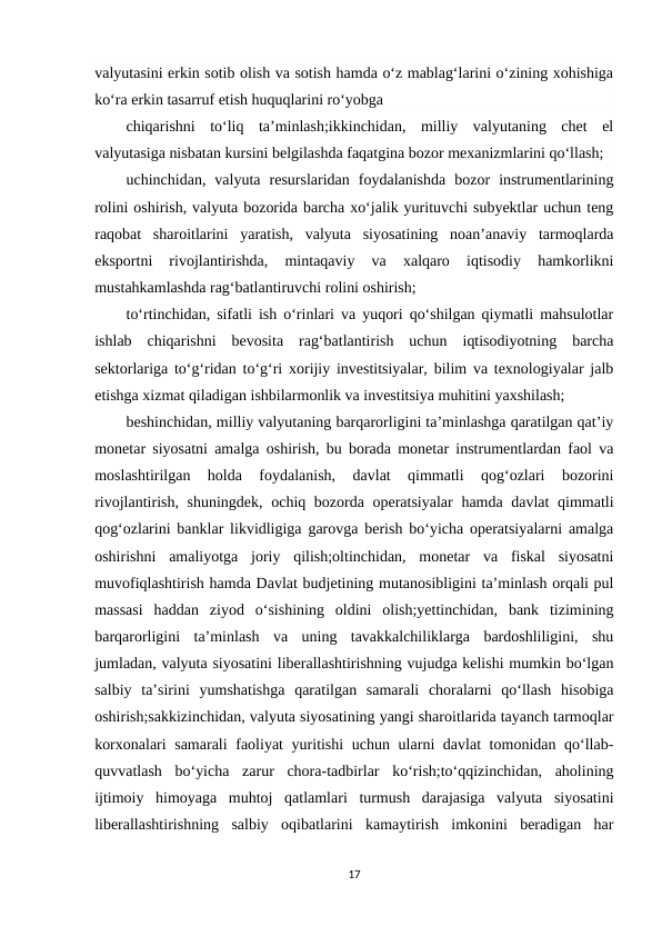 valyutasini erkin sotib olish va sotish hamda o‘z mablag‘larini o‘zining xohishiga
ko‘ra erkin tasarruf etish huquqlarini ro‘yobga 
chiqarishni  to‘liq  ta’minlash;ikkinchidan,  milliy  valyutaning  chet  el
valyutasiga nisbatan kursini belgilashda faqatgina bozor mexanizmlarini qo‘llash;
uchinchidan,  valyuta  resurslaridan  foydalanishda  bozor  instrumentlarining
rolini oshirish, valyuta bozorida barcha xo‘jalik yurituvchi subyektlar uchun teng
raqobat  sharoitlarini  yaratish,  valyuta  siyosatining  noan’anaviy  tarmoqlarda
eksportni  rivojlantirishda,  mintaqaviy  va  xalqaro  iqtisodiy  hamkorlikni
mustahkamlashda rag‘batlantiruvchi rolini oshirish;
to‘rtinchidan, sifatli ish o‘rinlari va yuqori qo‘shilgan qiymatli mahsulotlar
ishlab  chiqarishni  bevosita  rag‘batlantirish  uchun  iqtisodiyotning  barcha
sektorlariga to‘g‘ridan to‘g‘ri xorijiy investitsiyalar, bilim va texnologiyalar jalb
etishga xizmat qiladigan ishbilarmonlik va investitsiya muhitini yaxshilash;
beshinchidan, milliy valyutaning barqarorligini ta’minlashga qaratilgan qat’iy
monetar siyosatni amalga oshirish, bu borada monetar instrumentlardan faol va
moslashtirilgan  holda  foydalanish,  davlat  qimmatli  qog‘ozlari  bozorini
rivojlantirish, shuningdek, ochiq bozorda operatsiyalar  hamda davlat  qimmatli
qog‘ozlarini banklar likvidligiga garovga berish bo‘yicha operatsiyalarni amalga
oshirishni  amaliyotga  joriy  qilish;oltinchidan,  monetar  va  fiskal  siyosatni
muvofiqlashtirish hamda Davlat budjetining mutanosibligini ta’minlash orqali pul
massasi  haddan  ziyod  o‘sishining  oldini  olish;yettinchidan,  bank  tizimining
barqarorligini  ta’minlash  va  uning  tavakkalchiliklarga  bardoshliligini,  shu
jumladan, valyuta siyosatini liberallashtirishning vujudga kelishi mumkin bo‘lgan
salbiy  ta’sirini  yumshatishga  qaratilgan  samarali  choralarni  qo‘llash  hisobiga
oshirish;sakkizinchidan, valyuta siyosatining yangi sharoitlarida tayanch tarmoqlar
korxonalari  samarali  faoliyat  yuritishi  uchun ularni davlat tomonidan qo‘llab-
quvvatlash  bo‘yicha  zarur  chora-tadbirlar  ko‘rish;to‘qqizinchidan,  aholining
ijtimoiy  himoyaga  muhtoj  qatlamlari  turmush  darajasiga  valyuta  siyosatini
liberallashtirishning  salbiy  oqibatlarini  kamaytirish  imkonini  beradigan  har
17
