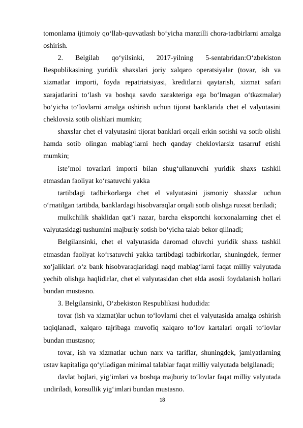tomonlama ijtimoiy qo‘llab-quvvatlash bo‘yicha manzilli chora-tadbirlarni amalga
oshirish.
2.  Belgilab  qo‘yilsinki,  2017-yilning  5-sentabridan:O‘zbekiston
Respublikasining  yuridik  shaxslari  joriy  xalqaro  operatsiyalar  (tovar,  ish  va
xizmatlar  importi,  foyda  repatriatsiyasi,  kreditlarni  qaytarish,  xizmat  safari
xarajatlarini  to‘lash  va  boshqa  savdo  xarakteriga  ega  bo‘lmagan  o‘tkazmalar)
bo‘yicha to‘lovlarni amalga oshirish uchun tijorat banklarida chet el valyutasini
cheklovsiz sotib olishlari mumkin;
shaxslar chet el valyutasini tijorat banklari orqali erkin sotishi va sotib olishi
hamda  sotib  olingan  mablag‘larni  hech  qanday  cheklovlarsiz  tasarruf  etishi
mumkin;
iste’mol  tovarlari  importi  bilan  shug‘ullanuvchi  yuridik  shaxs  tashkil
etmasdan faoliyat ko‘rsatuvchi yakka 
tartibdagi  tadbirkorlarga  chet  el  valyutasini  jismoniy  shaxslar  uchun
o‘rnatilgan tartibda, banklardagi hisobvaraqlar orqali sotib olishga ruxsat beriladi;
mulkchilik shaklidan qat’i nazar, barcha eksportchi korxonalarning chet el
valyutasidagi tushumini majburiy sotish bo‘yicha talab bekor qilinadi;
Belgilansinki,  chet  el  valyutasida  daromad  oluvchi  yuridik  shaxs  tashkil
etmasdan faoliyat ko‘rsatuvchi yakka tartibdagi tadbirkorlar, shuningdek, fermer
xo‘jaliklari o‘z bank hisobvaraqlaridagi naqd mablag‘larni faqat milliy valyutada
yechib olishga haqlidirlar, chet el valyutasidan chet elda asosli foydalanish hollari
bundan mustasno.
3. Belgilansinki, O‘zbekiston Respublikasi hududida:
tovar (ish va xizmat)lar uchun to‘lovlarni chet el valyutasida amalga oshirish
taqiqlanadi, xalqaro tajribaga muvofiq xalqaro to‘lov kartalari orqali to‘lovlar
bundan mustasno;
tovar, ish va xizmatlar uchun narx va tariflar, shuningdek, jamiyatlarning
ustav kapitaliga qo‘yiladigan minimal talablar faqat milliy valyutada belgilanadi;
davlat bojlari, yig‘imlari va boshqa majburiy to‘lovlar faqat milliy valyutada
undiriladi, konsullik yig‘imlari bundan mustasno.
18
