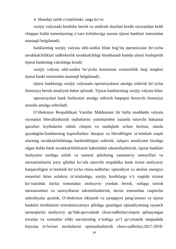 4. Shunday tartib o‘rnatilsinki, unga ko‘ra:
xorijiy valyutada kreditlar berish va undirish shartlari kredit siyosatidan kelib
chiqqan holda tomonlarning o‘zaro kelishuviga asosan tijorat banklari tomonidan
mustaqil belgilanadi;
banklarning xorijiy valyuta oldi-sotdisi bilan bog‘liq operatsiyalar bo‘yicha
tavakkalchiliklari tadbirkorlik tavakkalchiligi hisoblanadi hamda ularni boshqarish
tijorat bankining vakolatiga kiradi;
xorijiy  valyuta  oldi-sotdisi  bo‘yicha  komission  vositachilik  haqi  miqdori
tijorat banki tomonidan mustaqil belgilanadi;
tijorat banklariga xorijiy valyutada operatsiyalarni amalga oshirish bo‘yicha
litsenziya berish amaliyoti bekor qilinadi. Tijorat banklarining xorijiy valyuta bilan
operatsiyalari bank faoliyatini amalga oshirish huquqini beruvchi litsenziya
asosida amalga oshiriladi.
O‘zbekiston Respublikasi Vazirlar Mahkamasi bir hafta muddatda valyuta
siyosatini  liberallashtirish  oqibatlarini  yumshatishni  nazarda  tutuvchi  hukumat
qarorlari  loyihalarini  ishlab  chiqsin  va  tasdiqlash  uchun  kiritsin,  ularda
quyidagilar:banklarning kapitallashuv darajasi va likvidliligini ta’minlash orqali
ularning tavakkalchiliklarga bardoshliligini oshirish, xalqaro amaliyotni hisobga
olgan holda bank tavakkalchiliklarini baholashni takomillashtirish, tijorat banklari
faoliyatini  tartibga  solish  va  nazorat  qilishning  zamonaviy  tamoyillari  va
mexanizmlarini joriy qilishni ko‘zda tutuvchi respublika bank tizimi moliyaviy
barqarorligini ta’minlash bo‘yicha chora-tadbirlar; iqtisodiyot va aholini energiya
resurslari  bilan  uzluksiz  ta’minlashga,  xorijiy  kreditlarga  o‘z  vaqtida  xizmat
ko‘rsatishda  davlat  tomonidan  moliyaviy  yordam  berish,  soliqqa  tortish
mexanizmlari  va  tamoyillarini  takomillashtirish,  davlat  tomonidan  vaqtincha
subsidiyalar ajratish, O‘zbekiston tiklanish va taraqqiyot jamg‘armasi va tijorat
banklari kreditlarini restrukturizatsiya qilishga qaratilgan iqtisodiyotning tayanch
tarmoqlarini  moliyaviy  qo‘llab-quvvatlash  chora-tadbirlari;import  qilinayotgan
tovarlar  va  xizmatlar  ichki  narxlarining  o‘sishiga  yo‘l  qo‘ymaslik  maqsadida
bojxona  to‘lovlari  stavkalarini  optimallashtirish  chora-tadbirlari;2017-2018-
19
