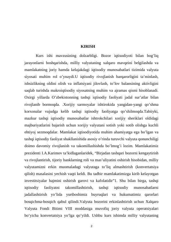                                                         KIRISH
 Kurs  ishi  mavzusining  dolzarbligi.  Bozor  iqtisodiyoti  bilan  bog’liq
jarayonlarni boshqarishda, milliy valyutaning xalqaro mavqeini belgilashda va
mamlakatning joriy hamda kelajakdagi iqtisodiy munosabatlari tizimida valyuta
siyosati  muhim  rol  o’ynaydi.U  iqtisodiy  rivojlanish  barqarorligini  ta’minlash,
ishsizlikning oldini olish va inflatsiyani jilovlash, to’lov balansining aktivligini
saqlab turishda makroiqtisodiy siyosatning muhim va ajramas qismi hisoblanadi.
Oxirgi  yillarda  O’zbekistonning  tashqi  iqtisodiy  faoliyati  jadal  sur’atlar  bilan
rivojlanib  bormoqda.  .Xorijiy  sarmoyalar  ishtirokida  yangidan-yangi  qo’shma
korxonalar  vujudga  kelib  tashqi  iqtisodiy  faoliyatga  qo’shilmoqda.Tabiiyki,
mazkur  tashqi  iqtisodiy  munosabatlar  ishtrokchilari  xorijiy  sheriklari  oldidagi
majburiyatlarini bajarish uchun xorijiy valyutani sotish yoki sotib olishga kuchli
ehtiyoj sezmoqdalar. Mamlakat iqtisodiyotida muhim ahamiyatga ega bo’lgan va
tashqi iqtisodiy faoliyat shakllanishida asosiy o’rinda turuvchi valyuta qonunchiligi
doimo davomiy rivojlanish va takomillashishda bo’lmog’i lozim. Mamlakatimiz
prezidenti I.A.Karimov ta’kidlaganlaridek, “Birjadan tashqari bozorni kengaytirish
va rivojlantirish, tijoriy banklarning roli va mas’uliyatini oshirish hisobidan, milliy
valyutamizni  erkin  muomaladagi  valyutaga  to’liq  almashtirish  (konvertatsiya
qilish) masalasini yechish vaqti keldi. Bu tadbir mamlakatimizga kirib kelayotgan
investitsiyalar hajmini oshirish garovi va kafolatidir”1. Shu bilan birga, tashqi
iqtisodiy  faoliyatni  takomillashtirish,  tashqi  iqtisodiy  munosabatlarni
jadallashtirish  yo’lida  yurtboshimiz  buyruqlari  va  hukumatimiz  qarorlari
bosqichma-bosqich qabul qilindi.Valyuta bozorini erkinlashtirish uchun Xalqaro
Valyuta  Fondi  Bitimi  VIII  moddasiga  muvofiq  joriy  valyuta  operatsiyalari
bo’yicha konvertatsiya yo’lga qo’yildi. Ushbu kurs ishimda milliy valyutaning
2
