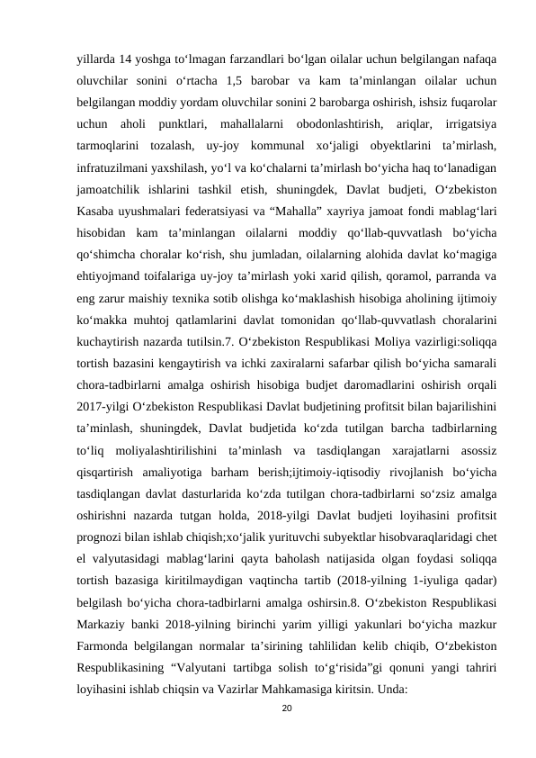 yillarda 14 yoshga to‘lmagan farzandlari bo‘lgan oilalar uchun belgilangan nafaqa
oluvchilar  sonini  o‘rtacha  1,5  barobar  va  kam  ta’minlangan  oilalar  uchun
belgilangan moddiy yordam oluvchilar sonini 2 barobarga oshirish, ishsiz fuqarolar
uchun  aholi  punktlari,  mahallalarni  obodonlashtirish,  ariqlar,  irrigatsiya
tarmoqlarini  tozalash,  uy-joy  kommunal  xo‘jaligi  obyektlarini  ta’mirlash,
infratuzilmani yaxshilash, yo‘l va ko‘chalarni ta’mirlash bo‘yicha haq to‘lanadigan
jamoatchilik  ishlarini  tashkil  etish,  shuningdek,  Davlat  budjeti,  O‘zbekiston
Kasaba uyushmalari federatsiyasi va “Mahalla” xayriya jamoat fondi mablag‘lari
hisobidan  kam  ta’minlangan  oilalarni  moddiy  qo‘llab-quvvatlash  bo‘yicha
qo‘shimcha choralar ko‘rish, shu jumladan, oilalarning alohida davlat ko‘magiga
ehtiyojmand toifalariga uy-joy ta’mirlash yoki xarid qilish, qoramol, parranda va
eng zarur maishiy texnika sotib olishga ko‘maklashish hisobiga aholining ijtimoiy
ko‘makka muhtoj qatlamlarini davlat tomonidan qo‘llab-quvvatlash choralarini
kuchaytirish nazarda tutilsin.7. O‘zbekiston Respublikasi Moliya vazirligi:soliqqa
tortish bazasini kengaytirish va ichki zaxiralarni safarbar qilish bo‘yicha samarali
chora-tadbirlarni amalga oshirish hisobiga budjet daromadlarini oshirish orqali
2017-yilgi O‘zbekiston Respublikasi Davlat budjetining profitsit bilan bajarilishini
ta’minlash,  shuningdek,  Davlat  budjetida  ko‘zda  tutilgan  barcha  tadbirlarning
to‘liq  moliyalashtirilishini  ta’minlash  va  tasdiqlangan  xarajatlarni  asossiz
qisqartirish  amaliyotiga  barham  berish;ijtimoiy-iqtisodiy  rivojlanish  bo‘yicha
tasdiqlangan davlat dasturlarida ko‘zda tutilgan chora-tadbirlarni so‘zsiz amalga
oshirishni  nazarda  tutgan  holda,  2018-yilgi  Davlat  budjeti  loyihasini  profitsit
prognozi bilan ishlab chiqish;xo‘jalik yurituvchi subyektlar hisobvaraqlaridagi chet
el valyutasidagi  mablag‘larini qayta baholash natijasida olgan foydasi  soliqqa
tortish bazasiga kiritilmaydigan vaqtincha tartib (2018-yilning 1-iyuliga qadar)
belgilash bo‘yicha chora-tadbirlarni amalga oshirsin.8. O‘zbekiston Respublikasi
Markaziy banki 2018-yilning birinchi yarim yilligi yakunlari bo‘yicha mazkur
Farmonda belgilangan normalar ta’sirining tahlilidan kelib chiqib, O‘zbekiston
Respublikasining  “Valyutani  tartibga solish  to‘g‘risida”gi  qonuni  yangi  tahriri
loyihasini ishlab chiqsin va Vazirlar Mahkamasiga kiritsin. Unda:
20
