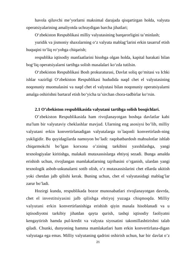 havola qiluvchi me’yorlarni maksimal darajada qisqartirgan holda, valyuta
operatsiyalarining amaliyotda uchraydigan barcha jihatlari;
O‘zbekiston Respublikasi milliy valyutasining barqarorligini ta’minlash;
yuridik va jismoniy shaxslarning o‘z valyuta mablag‘larini erkin tasarruf etish
huquqini to‘liq ro‘yobga chiqarish;
respublika iqtisodiy manfaatlarini hisobga olgan holda, kapital harakati bilan
bog‘liq operatsiyalarni tartibga solish masalalari ko‘zda tutilsin.
O‘zbekiston Respublikasi Bosh prokuraturasi, Davlat soliq qo‘mitasi va Ichki
ishlar vazirligi  O‘zbekiston Respublikasi  hududida naqd chet el valyutasining
noqonuniy muomalasini va naqd chet el valyutasi bilan noqonuniy operatsiyalarni
amalga oshirishni bartaraf etish bo‘yicha ta’sirchan chora-tadbirlar ko‘rsin.
2.1 O’zbekiston respublikasida valyutani tartibga solish bosqichlari.
O’zbekiston  Respublikasida  ham  rivojlanayotgan  boshqa  davlatlar  kabi
ma'lum bir valyutaviy cheklashlar mavjud. Ularning eng asosiysi bo’lib, milliy
valyutani  erkin  konvertirlanadigan  valyutalarga  to`laqonli  konvertirlash-ning
yukligidir. Bu quyidagilarda namoyon bo’ladi: raqobatbardosh mahsulotlar ishlab
chiqarmokchi  bo’lgan  korxona  o’zining
 tarkibini  yaxshilashga,  yangi
texnologiyalar kiritishga, malakali mutaxassislarga ehtiyoj sezadi.  Bunga amalda
erishish uchun, rivojlangan mamlakatlarning tajribasini o’rganish, ulardan yangi
texnologik asbob-uskunalarni sotib olish, o’z mutaxassislarini chet ellarda ukitish
yoki chetdan jalb qilishi kerak. Buning uchun, chet el valyutasidagi mablag’lar
zarur bo’ladi.
Hozirgi kunda, respublikada bozor munosabatlari rivojlanayotgan davrda,
chet  el  investitsiyasini  jalb  qilishga  ehtiyoj  yuzaga  chiqmoqda.  Milliy
valyutani  erkin  konvertirlanishiga  erishish  qiyin  masala  hisoblanadi  va  u
iqtisodiyotni  tarkibiy  jihatdan  qayta  qurish,  tashqi  iqtisodiy  faoliyatni
kengaytirish  hamda  pul-kredit  va  valyuta  siyosatini  takomillashtirishni  talab
qiladi. Chunki, dunyoning hamma mamlakatlari ham erkin konvertirlana-digan
valyutaga ega emas. Milliy valyutaning qadrini oshirish uchun, har bir davlat o’z
21
