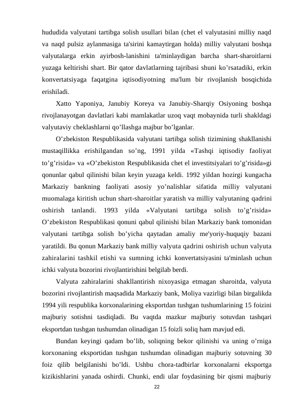 hududida valyutani tartibga solish usullari bilan (chet el valyutasini milliy naqd
va  naqd pulsiz aylanmasiga ta'sirini kamaytirgan holda) milliy valyutani boshqa
valyutalarga  erkin  ayirbosh-lanishini  ta'minlaydigan  barcha  shart-sharoitlarni
yuzaga keltirishi shart. Bir qator davlatlarning tajribasi shuni ko’rsatadiki, erkin
konvertatsiyaga  faqatgina  iqtisodiyotning  ma'lum  bir  rivojlanish  bosqichida
erishiladi.
Xatto  Yaponiya,  Janubiy  Koreya  va  Janubiy-Sharqiy  Osiyoning  boshqa
rivojlanayotgan davlatlari kabi mamlakatlar uzoq vaqt mobaynida turli shakldagi
valyutaviy cheklashlarni qo’llashga majbur bo’lganlar.
O’zbekiston Respublikasida valyutani tartibga solish tizimining shakllanishi
mustaqillikka  erishilgandan  so’ng,  1991  yilda  «Tashqi  iqtisodiy  faoliyat
to’g’risida» va «O’zbekiston Respublikasida chet el investitsiyalari to’g’risida»gi
qonunlar qabul qilinishi bilan keyin yuzaga keldi. 1992 yildan hozirgi kungacha
Markaziy  bankning  faoliyati  asosiy  yo’nalishlar  sifatida  milliy  valyutani
muomalaga kiritish uchun shart-sharoitlar yaratish va milliy valyutaning qadrini
oshirish  tanlandi.  1993  yilda  «Valyutani  tartibga  solish  to’g’risida»
O’zbekiston Respublikasi qonuni qabul qilinishi bilan Markaziy bank tomonidan
valyutani  tartibga  solish  bo’yicha  qaytadan  amaliy  me'yoriy-huquqiy  bazani
yaratildi. Bu qonun Markaziy bank milliy valyuta qadrini oshirish uchun valyuta
zahiralarini tashkil etishi va sumning ichki  konvertatsiyasini ta'minlash uchun
ichki valyuta bozorini rivojlantirishini belgilab berdi.
Valyuta zahiralarini shakllantirish nixoyasiga etmagan sharoitda, valyuta
bozorini rivojlantirish maqsadida Markaziy bank, Moliya vazirligi bilan birgalikda
1994 yili respublika korxonalarining eksportdan tushgan tushumlarining 15 foizini
majburiy  sotishni  tasdiqladi.  Bu  vaqtda  mazkur  majburiy  sotuvdan  tashqari
eksportdan tushgan tushumdan olinadigan 15 foizli soliq ham mavjud edi.
Bundan keyingi qadam bo’lib, soliqning bekor qilinishi va uning o’rniga
korxonaning  eksportidan tushgan tushumdan olinadigan majburiy sotuvning 30
foiz  qilib  belgilanishi  bo’ldi.  Ushbu  chora-tadbirlar  korxonalarni  eksportga
kizikishlarini yanada oshirdi. Chunki, endi ular foydasining bir qismi majburiy
22
