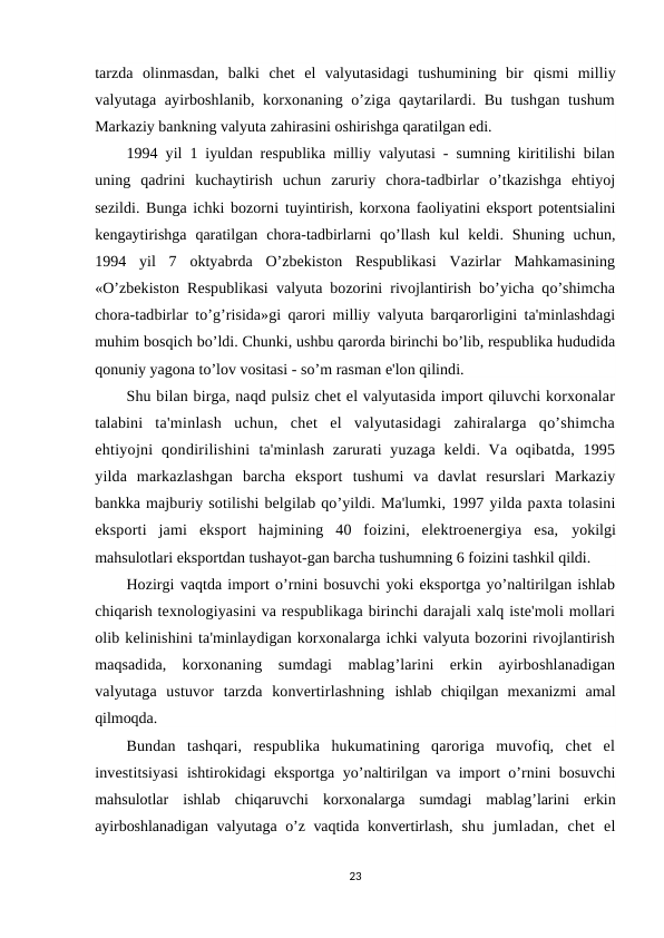 tarzda  olinmasdan,  balki  chet  el  valyutasidagi  tushumining  bir  qismi  milliy
valyutaga ayirboshlanib, korxonaning o’ziga qaytarilardi. Bu tushgan tushum
Markaziy bankning valyuta zahirasini oshirishga qaratilgan edi.
1994 yil 1 iyuldan respublika milliy valyutasi - sumning kiritilishi bilan
uning  qadrini  kuchaytirish  uchun  zaruriy  chora-tadbirlar  o’tkazishga  ehtiyoj
sezildi. Bunga ichki bozorni tuyintirish, korxona faoliyatini eksport potentsialini
kengaytirishga  qaratilgan  chora-tadbirlarni  qo’llash  kul  keldi.  Shuning  uchun,
1994  yil  7  oktyabrda  O’zbekiston  Respublikasi  Vazirlar  Mahkamasining
«O’zbekiston Respublikasi valyuta bozorini rivojlantirish bo’yicha qo’shimcha
chora-tadbirlar to’g’risida»gi qarori milliy valyuta barqarorligini ta'minlashdagi
muhim bosqich bo’ldi. Chunki, ushbu qarorda birinchi bo’lib, respublika hududida
qonuniy yagona to’lov vositasi - so’m rasman e'lon qilindi.
Shu bilan birga, naqd pulsiz chet el valyutasida import qiluvchi korxonalar
talabini  ta'minlash  uchun,  chet  el  valyutasidagi  zahiralarga  qo’shimcha
ehtiyojni  qondirilishini  ta'minlash zarurati yuzaga keldi. Va oqibatda, 1995
yilda  markazlashgan  barcha  eksport  tushumi  va  davlat  resurslari  Markaziy
bankka majburiy sotilishi belgilab qo’yildi. Ma'lumki, 1997 yilda paxta tolasini
eksporti  jami  eksport  hajmining  40  foizini,  elektroenergiya  esa,  yokilgi
mahsulotlari eksportdan tushayot-gan barcha tushumning 6 foizini tashkil qildi.
Hozirgi vaqtda import o’rnini bosuvchi yoki eksportga yo’naltirilgan ishlab
chiqarish texnologiyasini va respublikaga birinchi darajali xalq iste'moli mollari
olib kelinishini ta'minlaydigan korxonalarga ichki valyuta bozorini rivojlantirish
maqsadida,  korxonaning  sumdagi  mablag’larini  erkin  ayirboshlanadigan
valyutaga  ustuvor  tarzda  konvertirlashning  ishlab  chiqilgan  mexanizmi  amal
qilmoqda.
Bundan  tashqari,  respublika  hukumatining  qaroriga  muvofiq,  chet  el
investitsiyasi  ishtirokidagi eksportga yo’naltirilgan va import o’rnini bosuvchi
mahsulotlar  ishlab  chiqaruvchi  korxonalarga  sumdagi  mablag’larini  erkin
ayirboshlanadigan valyutaga o’z vaqtida konvertirlash,  shu  jumladan,  chet  el
23

