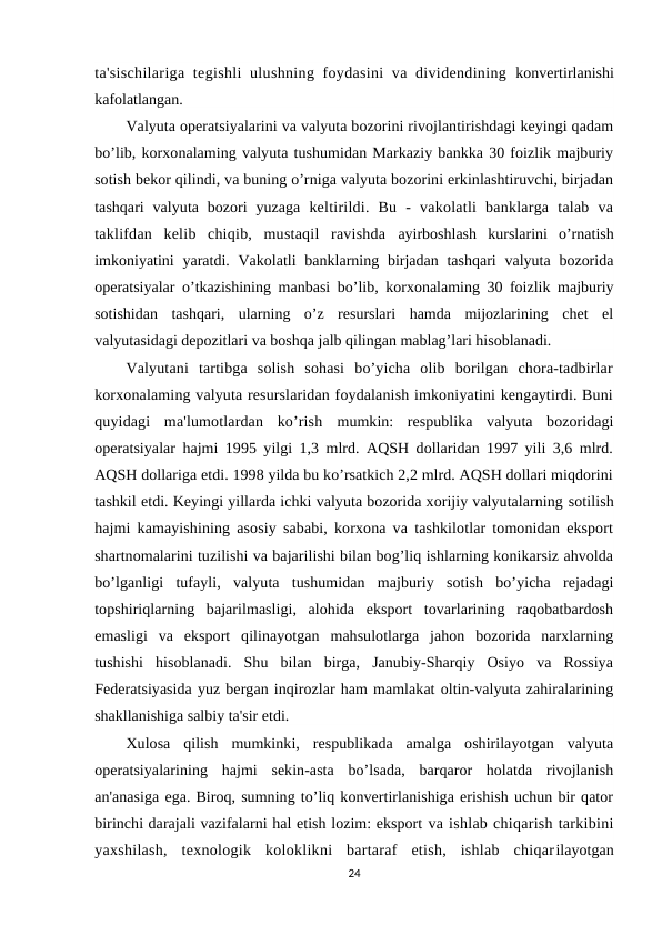 ta'sischilariga tegishli  ulushning foydasini  va dividendining  konvertirlanishi
kafolatlangan.
Valyuta operatsiyalarini va valyuta bozorini rivojlantirishdagi keyingi qadam
bo’lib, korxonalaming valyuta tushumidan Markaziy bankka 30 foizlik majburiy
sotish bekor qilindi, va buning o’rniga valyuta bozorini erkinlashtiruvchi, birjadan
tashqari  valyuta bozori  yuzaga  keltirildi.  Bu  -  vakolatli  banklarga  talab  va
taklifdan  kelib  chiqib,  mustaqil  ravishda  ayirboshlash  kurslarini  o’rnatish
imkoniyatini  yaratdi. Vakolatli  banklarning birjadan  tashqari  valyuta bozorida
operatsiyalar o’tkazishining manbasi bo’lib, korxonalaming 30 foizlik majburiy
sotishidan  tashqari,  ularning  o’z  resurslari  hamda  mijozlarining  chet  el
valyutasidagi depozitlari va boshqa jalb qilingan mablag’lari hisoblanadi.
Valyutani  tartibga  solish  sohasi  bo’yicha  olib  borilgan  chora-tadbirlar
korxonalaming valyuta resurslaridan foydalanish imkoniyatini kengaytirdi. Buni
quyidagi  ma'lumotlardan  ko’rish  mumkin:  respublika  valyuta  bozoridagi
operatsiyalar hajmi 1995 yilgi 1,3 mlrd. AQSH dollaridan 1997 yili 3,6 mlrd.
AQSH dollariga etdi. 1998 yilda bu ko’rsatkich 2,2 mlrd. AQSH dollari miqdorini
tashkil etdi. Keyingi yillarda ichki valyuta bozorida xorijiy valyutalarning sotilish
hajmi kamayishining asosiy sababi, korxona va tashkilotlar tomonidan eksport
shartnomalarini tuzilishi va bajarilishi bilan bog’liq ishlarning konikarsiz ahvolda
bo’lganligi  tufayli,  valyuta  tushumidan  majburiy  sotish  bo’yicha  rejadagi
topshiriqlarning  bajarilmasligi,  alohida  eksport  tovarlarining  raqobatbardosh
emasligi  va  eksport  qilinayotgan  mahsulotlarga  jahon  bozorida  narxlarning
tushishi  hisoblanadi.  Shu  bilan  birga,  Janubiy-Sharqiy  Osiyo  va  Rossiya
Federatsiyasida yuz bergan inqirozlar ham mamlakat oltin-valyuta zahiralarining
shakllanishiga salbiy ta'sir etdi.
Xulosa  qilish  mumkinki,  respublikada  amalga  oshirilayotgan  valyuta
operatsiyalarining  hajmi  sekin-asta  bo’lsada,  barqaror  holatda  rivojlanish
an'anasiga ega. Biroq, sumning to’liq konvertirlanishiga erishish uchun bir qator
birinchi darajali vazifalarni hal etish lozim: eksport va ishlab chiqarish tarkibini
yaxshilash,  texnologik  koloklikni  bartaraf  etish,  ishlab  chiqarilayotgan
24
