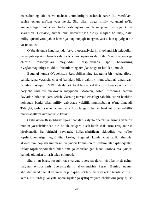 mahsulotning  sifatini  va mehnat  unumdorligini  oshirish  zarur.  Bu  vazifalami
echish  uchun  ma'lum  vaqt  kerak.  Shu  bilan  birga,  milliy  valyutani  to’liq
konvertirlagan  holda  raqobatbardosh  iqtisodiyot  bilan  jahon  bozoriga  kirish
sharaflidir. Demakki, sumni ichki konvertirlash asosiy maqsad bo’lmay, balki
milliy iqtisodiyotni jahon bozoriga teng huquqli integratsiyasi uchun qo’yilgan bir
vosita xolos.
O’zbekistonda katta hajmda forvard operatsiyalarini rivojlantirish istiqbollari
va valyuta optsioni hamda valyuta fyuchersi operatsiyalari bilan Yevropa bozoriga
chiqish  imkoniyatlari
 mayjuddir.  Respublikada  spot  bozorining
rivojlanmaganligi muddatli bitimlaming rivojlanishiga tuskinlik qilmoqda.
Bugungi kunda O’zbekiston Respublikasining faqatgina bir nechta tijorat
banklarigina yetakchi chet el banklari bilan vakillik munosabatlari umatilgan.
Bundan  tashqari,  MDH  davlatlari  banklarida  vakillik  hisobvaraqlar  ochish
bo’yicha  turli  xil  cheklovlar  mayjuddir.  Masalan,  sobiq  Ittifoqning  hamma
davlatlari bilan xalqaro kelishuvlarning mavjud emasligi sababli, tijorat banklari
hohlagan  banki  bilan  milliy  valyutada  vakillik munosabatlar  o’rnatolmaydi.
Tabiiyki, tashqi savdo uchun zarur hisoblangan chet el banklari bilan vakillik
munosabatlarni rivojlantirish kerak.
O’zbekiston Respublikasi tijorat banklari valyuta operatsiyalarining yana bir
muhim  yo’nalishlaridan biri bo’lib, xalqaro hisob-kitob shakllarini rivojlantirish
hisoblanadi.  Bu  birinchi  navbatda,  hujjatlashtirilgan  akkreditiv  va  to’lov
topshiriqnomasiga  tegishlidir.  Lekin,  bugungi  kunda  chet  ellik  sheriklar
akkreditivni qoplash summasini va yuqori komission to’lovlami talab qilmoqdalar,
to’lov topshiriqnomalari bilan amalga oshiriladigan hisob-kitobda esa, yuqori
hajmda oldindan to’lash talab etilmoqda.
Shu bilan birga, respublikada valyuta operatsiyalarini rivojlantirish uchun
valyuta  ayirboshlash  operatsiyalarini  rivojlantirish  kerak.  Buning  uchun,
aholidan naqd chet el valyutasini jalb qilib, sotib olinishi va erkin tarzda sotilishi
kerak. Bu turdagi valyuta operatsiyalariga qattiq valyuta cheklovini joriy qilish
25
