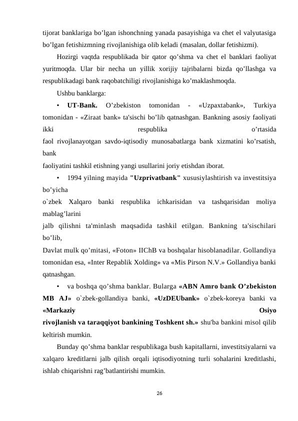 tijorat banklariga bo’lgan ishonchning yanada pasayishiga va chet el valyutasiga
bo’lgan fetishizmning rivojlanishiga olib keladi (masalan, dollar fetishizmi).
Hozirgi vaqtda respublikada bir qator qo’shma va chet el banklari faoliyat
yuritmoqda.  Ular  bir  necha  un  yillik  xorijiy  tajribalarni  bizda  qo’llashga  va
respublikadagi bank raqobatchiligi rivojlanishiga ko’maklashmoqda.
Ushbu banklarga:
•
UT-Bank.
 O’zbekiston  tomonidan  -  «Uzpaxtabank»,  Turkiya
tomonidan - «Ziraat bank» ta'sischi bo’lib qatnashgan. Bankning asosiy faoliyati
ikki
 
respublika
 
o’rtasida
faol rivojlanayotgan savdo-iqtisodiy munosabatlarga bank xizmatini ko’rsatish,
bank
faoliyatini tashkil etishning yangi usullarini joriy etishdan iborat.
•
1994 yilning mayida "Uzprivatbank" xususiylashtirish va investitsiya
bo’yicha
o`zbek  Xalqaro  banki  respublika  ichkarisidan  va  tashqarisidan  moliya
mablag’larini
jalb  qilishni  ta'minlash  maqsadida  tashkil  etilgan.  Bankning  ta'sischilari
bo’lib,
Davlat mulk qo’mitasi, «Foton» IIChB va boshqalar hisoblanadilar. Gollandiya
tomonidan esa, «Inter Repablik Xolding» va «Mis Pirson N.V.» Gollandiya banki
qatnashgan.
•
va boshqa qo’shma banklar. Bularga «ABN Amro bank O’zbekiston
MB  AJ»  o`zbek-gollandiya  banki,  «UzDEUbank»  o`zbek-koreya  banki  va
«Markaziy
 
Osiyo
rivojlanish va taraqqiyot bankining Toshkent sh.» shu'ba bankini misol qilib
keltirish mumkin.
Bunday qo’shma banklar respublikaga bush kapitallarni, investitsiyalarni va
xalqaro  kreditlarni jalb qilish orqali iqtisodiyotning turli sohalarini kreditlashi,
ishlab chiqarishni rag’batlantirishi mumkin.
26
