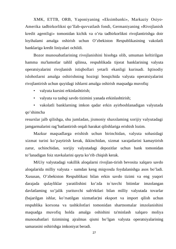 XMK,  ETTB,  ORB,  Yaponiyaning  «Eksimbanki»,  Markaziy  Osiyo-
Amerika tadbirkorlikni qo’llab-quvvatlash fondi, Germaniyaning «Rivojlanish
kredit agentligi»  tomonidan kichik va o’rta tadbirkorlikni rivojlantirishga doir
loyihalami  amalga  oshirish  uchun  O’zbekiston  Respublikasining  vakolatli
banklariga kredit liniyalari ochildi.
Bozor munosabatlarining rivojlanishini hisobga olib, umuman keltirilgan
hamma  ma'lumotlar  tahlil  qilinsa,  respublikada  tijorat  banklarining  valyuta
operatsiyalarini  rivojlanish  istiqbollari  yetarli  ekanligi  kurinadi.  Iqtisodiy
islohotlarni  amalga  oshirishning  hozirgi  bosqichida  valyuta  operatsiyalarini
rivojlantirish uchun quyidagi ishlarni amalga oshirish maqsadga muvofiq:
•
valyuta kursini erkinlashtirish;
•
valyuta va tashqi savdo tizimini yanada erkinlashtirish;
•
vakolatli banklarning imkon qadar erkin ayirboshlanadigan valyutada
qo’shimcha
resurslar jalb qilishga, shu jumladan, jismoniy shaxslaming xorijiy valyutadagi
jamgarmalarini rag’batlantirish orqali harakat qilishlariga erishish lozim.
Mazkur  maqsadlarga  erishish  uchun  birinchidan,  valyuta  sohasidagi
xizmat turini ko’paytirish kerak, ikkinchidan, xizmat xarajatlarini kamaytirish
zarur,  uchinchidan,  xorijiy  valyutadagi  depozitlar  uchun  bank  tomonidan
to’lanadigan foiz stavkalarini qayta ko’rib chiqish kerak.
MiUiy valyutadagi vakillik aloqalarni rivojlan-tirish bevosita xalqaro savdo
aloqalarida milliy valyuta - sumdan keng miqyosda foydalanishga asos bo’ladi.
Xususan,  O’zbekiston  Respublikasi  bilan  erkin  savdo  tizimi  va  eng  yuqori
darajada  qulayliklar  yaratilishini  ko’zda
 to`tuvchi  bitimlar  imzolangan
davlatlaming  xo’jalik  yurituvchi  sub'ektlari  bilan  milliy  valyutada  tovarlar
(bajarilgan  ishlar,  ko’rsatilgan  xizmatlar)ni  eksport  va  import  qilish  uchun
respublika  korxona  va  tashkilotlari  tomonidan  shartnomalar  imzolanishini
maqsadga  muvofiq  holda  amalga  oshishini  ta'minlash  xalqaro  moliya
munosabatlari  tizimining  ajralmas  qismi  bo’lgan  valyuta  operatsiyalarining
samarasini oshirishga imkoniyat beradi.
27
