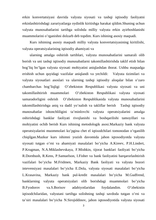 erkin  konvertatsiyasi  davrida  valyuta  siyosati  va  tashqi  iqtisodiy  faoliyatni
erkinlashtirishdagi zaruriyatlarga oydinlik kiritishga harakat qildim.Shuning uchun
valyuta  munosabatlarini  tartibga  solishda  milliy  valyuta  erkin  ayirboshlanishi
muammolarini o’rganishni dolzarb deb topdim. Kurs ishining asosiy maqsadi. 
Kurs ishiming asosiy maqsadi milliy valyuta konvertatsiyasining kiritilishi,
valyuta operatsiyalarining iqtisodiy ahamiyati va 
ularning  amalga  oshirish  tartiblari,  valyuta  munosabatlarini  samarali  olib
borish va uni tashqi iqtisodiy munusabatlarni takomillashtirishda taklif etish bilan
bog’liq bo’lgan valyuta siyosati mohiyatini aniqlashdan iborat. Ushbu maqsadga
erishish uchun quyidagi vazifalar aniqlandi va yechildi: Valyuta tizimilari va
valyuta  siyosatlari  asoslari  va  ularning  tashqi  iqtisodiy  aloqalar  bilan  o’zaro
chambarchas  bog’liqligi  O’zbekiston  Respublikasi  valyuta  siyosati  va  uni
takomillashtirish  muammolari  O’zbekiston  Respublikasi  valyuta  siyosati
samaradorligini  oshrish  O’zbekiston  Respublikasida  valyuta  munosabatlarini
takomillashtirishga aniq va dadil yo’nalish va takliflar berish Tashqi iqtisodiy
munosabatlar  ishonchliligini  ta’minlovchi  valyuta  operatsiyalarini  amalga
oshirishdagi  banklar  faoliyati  rivojlanishi  va  boshqarilishi  tamoyillari  va
mohiyatini ochib berish Kurs ishining metodologik asosi.Markaziy bank valyuta
operatsiyalarini muommolari ko’pgina chet el iqtisodchilari tomonodan o’rganilib
chiqilgan.Mazkur  kurs  ishimni  yozish  davomida  jahon  iqtosodiyotda  valyuta
siyosati  tutgan  o’rni  va  ahamiyati  masalalari  bo’yicha  A.Kireev, P.H.Lindert,
P.Krugman, N.A.Miklashevskaya, F.Mishkin, tijorat banklari faoliyati bo’yicha
R.Dornbush, R.Kens, P.Samuelson, I.Fisher va bank faoliyatini barqarorlashtirish
vazifalari  bo’yicha  M.Fridmen,  Markaziy  Bank  faoliyati  va  valyuta  bozori
intevensiyasi  masalalari  bo’yicha  E.Dola, valyuta  siyosati  masalalari  bo’yicha
L.Krasavina,  Markaziy  bank  pul-kredit  masalalari  bo’yicha  M.Gudfrend,
banklarning  valyuta  operatsiyalari  olib  borishdagi  muammolari  bo’yicha
B.Fyodorov  va.S.Borisov  adabiyotlaridan  foydalandim.  O’zbekistin
iqtisodchilaridan, valyutani  tartibga  solishning  tashqi  savdoda  tutgan o’rni  va
ta’siri masalalari bo’yicha N.Sirojiddinov, jahon iqtosodiyotida valyuta siyosati
3
