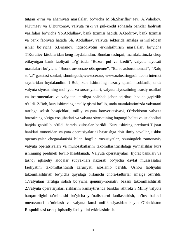 tutgan o’rni va ahamiyati masalalari bo’yicha M.Sh.Sharifho’jaev, A.Vahobov,
N.Jumaev va U.Burxonov, valyuta riski va pul-kredit sohasida banklar faoliyati
vazifalari bo’yicha Yo.Abdullaev, bank tizimisi haqida A.Qodirov, bank tizimisi
va bank faoliyati haqida Sh. Abdullaev, valyuta sektorida amalga oshiriladigan
ishlar  bo’yicha  S.Birjanov,  iqtisodiyotni  erkinlashtirish  masalalari  bo’yicha
T.Koraliev kitoblaridan keng foydalandim. Bundan tashqari, mamlakatimzfa chop
etilayotgan  bank  faoliyati  to’g’risida  “Bozor,  pul  va  kredit”,  valyuta  siyosati
masalalari bo’yicha “Экономическое обозрение”, “Bank axborotnomasi”, “Xalq
so’zi” gazetasi sonlari, shuningdek,www.cer.uz, www.uzbearingpoint.com internet
saytlaridan foydalandim. 1-Bob, kurs ishimning nazariy qismi hisoblanib, unda
valyuta siyosatining mohiyati va xususiyatlari, valyuta siyosatining asosiy usullari
va instrumentlari va valyutani tartibga solishda jahon tajribasi haqida gapirilib
o’tildi. 2-Bob, kurs ishimning amaliy qismi bo’lib, unda mamlakatimizda valyutani
tartibga solish  bosqichlari, milliy valyuta konvertatsiyasi,  O’zbekiston valyuta
bozorining o’ziga xos jihatlari va valyuta siyosatining bugungi holati va istiqbollari
haqida gapirilib o’tildi hamda xulosalar berildi. Kurs ishining predmeti.Tijorat
banklari tomonidan valyuta operatsiyalarini bajarishga doir ilmiy savollar, ushbu
operatsiyalar  chegaralanishi  bilan  bog’liq  xususiyatlar,  shuningdek  zamonaviy
valyuta operatsiyalari va munosabatlarini takomillashtirishdagi yo’nalishlar kurs
ishimning predmeti bo’lib hisoblanadi. Valyuta operatsiyalari, tijorat banklari va
tashqi  iqtisodiy  aloqalar  subyektlari  nazorati  bo’yicha  davlat  muassasalari
faoliyatini  takomillashtirish  zaruriyati  asoslanib  berildi.  Ushbu  faoliyatni
takomillashtirish  bo’yicha  quyidagi  birlamchi  chora-tadbirlar  amalga  oshrildi.
1.Valyutani  tartibga  solish  bo’yicha  qonuniy-nornativ  bazani  takomillashtirish
2.Valyuta operatsiyalari risklarini kamaytirishda banklar ishtroki 3.Milliy valyuta
barqarorligini  ta’minlashi  bo’yicha  yo’nalishlarni  faollashtirish,  to’lov  balansi
muvozanati  ta’minlash  va  valyuta  kursi  unifikatsiyasidan  keyin  O’zbekiston
Respublikasi tashqi iqtisodiy faoliyatini erkinlashtirish.
4
