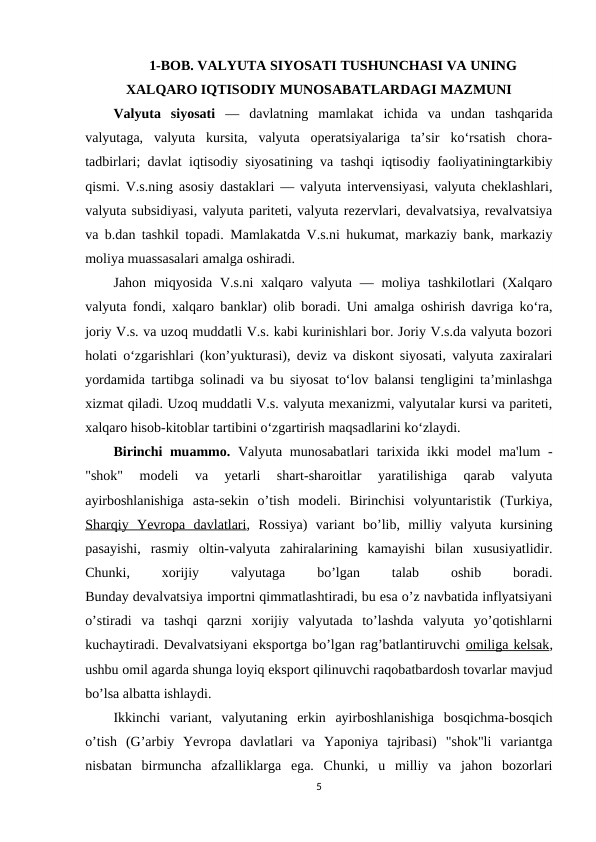 1-BOB. VALYUTA SIYOSATI TUSHUNCHASI VA UNING
XALQARO IQTISODIY MUNOSABATLARDAGI MAZMUNI
Valyuta  siyosati —  davlatning  mamlakat  ichida  va  undan  tashqarida
valyutaga,  valyuta  kursita,  valyuta  operatsiyalariga  taʼsir  koʻrsatish  chora-
tadbirlari; davlat iqtisodiy siyosatining va tashqi iqtisodiy faoliyatiningtarkibiy
qismi. V.s.ning asosiy dastaklari — valyuta intervensiyasi, valyuta cheklashlari,
valyuta subsidiyasi, valyuta pariteti, valyuta rezervlari, devalvatsiya, revalvatsiya
va b.dan tashkil topadi.  Mamlakatda V.s.ni hukumat, markaziy bank, markaziy
moliya muassasalari amalga oshiradi.
Jahon miqyosida V.s.ni  xalqaro valyuta — moliya tashkilotlari  (Xalqaro
valyuta fondi, xalqaro banklar) olib boradi. Uni amalga oshirish davriga koʻra,
joriy V.s. va uzoq muddatli V.s. kabi kurinishlari bor. Joriy V.s.da valyuta bozori
holati oʻzgarishlari (konʼyukturasi), deviz va diskont siyosati, valyuta zaxiralari
yordamida tartibga solinadi va bu siyosat toʻlov balansi tengligini taʼminlashga
xizmat qiladi. Uzoq muddatli V.s. valyuta mexanizmi, valyutalar kursi va pariteti,
xalqaro hisob-kitoblar tartibini oʻzgartirish maqsadlarini koʻzlaydi.
Birinchi muammo. Valyuta munosabatlari  tarixida ikki model ma'lum -
"shok"  modeli  va  yetarli  shart-sharoitlar  yaratilishiga  qarab  valyuta
ayirboshlanishiga  asta-sekin  o’tish  modeli.  Birinchisi  volyuntaristik  (Turkiya,
Sharqiy  Yevropa  davlatlari,  Rossiya)  variant  bo’lib,  milliy  valyuta  kursining
pasayishi,  rasmiy  oltin-valyuta  zahiralarining  kamayishi  bilan  xususiyatlidir.
Chunki,
 
xorijiy
 
valyutaga
 
bo’lgan
 
talab
 
oshib
 
boradi.
Bunday devalvatsiya importni qimmatlashtiradi, bu esa o’z navbatida inflyatsiyani
o’stiradi  va  tashqi  qarzni  xorijiy  valyutada  to’lashda  valyuta  yo’qotishlarni
kuchaytiradi. Devalvatsiyani eksportga bo’lgan rag’batlantiruvchi omiliga kelsak,
ushbu omil agarda shunga loyiq eksport qilinuvchi raqobatbardosh tovarlar mavjud
bo’lsa albatta ishlaydi.
Ikkinchi  variant,  valyutaning  erkin  ayirboshlanishiga  bosqichma-bosqich
o’tish  (G’arbiy  Yevropa  davlatlari  va  Yaponiya  tajribasi)  "shok"li  variantga
nisbatan  birmuncha  afzalliklarga  ega.  Chunki,  u  milliy  va  jahon  bozorlari
5
