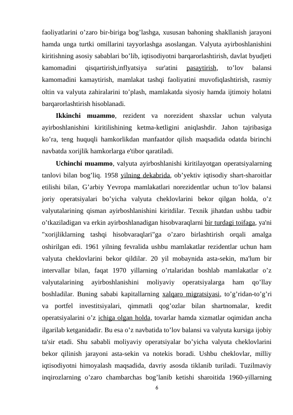 faoliyatlarini o’zaro bir-biriga bog’lashga, xususan bahoning shakllanish jarayoni
hamda unga turtki omillarini tayyorlashga asoslangan. Valyuta ayirboshlanishini
kiritishning asosiy sabablari bo’lib, iqtisodiyotni barqarorlashtirish, davlat byudjeti
kamomadini  qisqartirish,inflyatsiya  sur'atini
 pasaytirish,  to’lov  balansi
kamomadini kamaytirish, mamlakat tashqi faoliyatini muvofiqlashtirish, rasmiy
oltin va valyuta zahiralarini to’plash, mamlakatda siyosiy hamda ijtimoiy holatni
barqarorlashtirish hisoblanadi.
Ikkinchi  muammo,  rezident  va  norezident  shaxslar  uchun  valyuta
ayirboshlanishini  kiritilishining  ketma-ketligini  aniqlashdir.  Jahon  tajribasiga
ko’ra, teng huquqli hamkorlikdan manfaatdor qilish maqsadida odatda birinchi
navbatda xorijlik hamkorlarga e'tibor qaratiladi.
Uchinchi muammo, valyuta ayirboshlanishi kiritilayotgan operatsiyalarning
tanlovi bilan bog’liq. 1958 yilning dekabrida, ob’yektiv iqtisodiy shart-sharoitlar
etilishi bilan, G’arbiy Yevropa mamlakatlari norezidentlar uchun to’lov balansi
joriy  operatsiyalari  bo’yicha  valyuta  cheklovlarini  bekor  qilgan  holda,  o’z
valyutalarining qisman ayirboshlanishini kiritdilar. Texnik jihatdan ushbu tadbir
o’tkaziladigan va erkin ayirboshlanadigan hisobvaraqlarni bir turdagi toifaga, ya'ni
"xorijliklarning  tashqi  hisobvaraqlari"ga  o’zaro  birlashtirish  orqali  amalga
oshirilgan edi. 1961 yilning fevralida ushbu mamlakatlar rezidentlar uchun ham
valyuta cheklovlarini  bekor  qildilar. 20 yil  mobaynida asta-sekin,  ma'lum  bir
intervallar  bilan,  faqat  1970  yillarning  o’rtalaridan  boshlab  mamlakatlar  o’z
valyutalarining  ayirboshlanishini  moliyaviy  operatsiyalarga  ham  qo’llay
boshladilar. Buning sababi kapitallarning  xalqaro migratsiyasi, to’g’ridan-to’g’ri
va  portfel  investitsiyalari,  qimmatli  qog’ozlar  bilan  shartnomalar,  kredit
operatsiyalarini o’z ichiga olgan holda, tovarlar hamda xizmatlar oqimidan ancha
ilgarilab ketganidadir. Bu esa o’z navbatida to’lov balansi va valyuta kursiga ijobiy
ta'sir etadi. Shu sababli moliyaviy operatsiyalar bo’yicha valyuta cheklovlarini
bekor qilinish jarayoni asta-sekin va notekis boradi. Ushbu cheklovlar, milliy
iqtisodiyotni himoyalash maqsadida, davriy asosda tiklanib turiladi. Tuzilmaviy
inqirozlarning o’zaro chambarchas  bog’lanib ketishi  sharoitida 1960-yillarning
6

