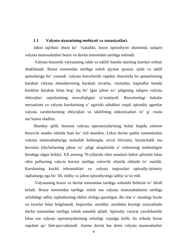 1.1
Valyuta siyosatining mohiyati va xususiyatlari.
Jahon  tajribasi  shuni  ko’  ’rsatadiki,  bozor  iqtisodiyoti  sharoitida  xalqaro
valyuta munosabatlari bozor va davlat tomonidan tartibga solinadi.
 Valyuta bozorida valyutaning talab va taklifi hamda ularning kurslari nisbati
shakllanadi.  Bozor  tomonidan  tartibga  solish  qiymat  qonuni,  talab  va  taklif
qonunlariga bo’ ysunadi. valyuta bozorlarida raqobat sharoitida bu qonunlarning
harakati  valyuta  almashuvining  harakati  tovarlar,  xizmatlar,  kapitallar  hamda
kreditlar harakati bilan bog’ liq bo’ lgan jahon xo’ jaligining xalqaro valyuta
ehtiyojlari  oqimlarining  muvofiqligini  ta’minlaydi.  Bozorlardagi  baholar
mexanizmi va valyuta kurslarining o’ zgarishi sabablari orqali iqtisodiy agentlar
valyuta  xaridorlarining  ehtiyojlari  va  taklifining  imkoniyatlari  to’  g’  risida
ma’lumot oladilar.
Shunday  qilib,  bozorni  valyuta  operatsiyalarining  holati  haqida  axborot
beruvchi manba sifatida ham ko’ rish mumkin. Lekin davlat qadim zamonlardan
valyuta  munosabatlariga  aralashib  kelmoqda,  avval  bilvosita,  keyinchalik  esa
bevosita (davlatlarning jahon xo’  jaligi  aloqalarida o’  rinlarining muhimligini
hisobiga olgan holda). XX asrning 70-yillarida oltin standarti bekor qilinishi bilan
oltin  pullarning  valu-ta  kursini  tartibga  soluvchi  sifatida  ishlashi  to’  xtatildi.
Kurslarning  kuchli  tebranishlari  va  valyuta  inqirozlari  iqtisodiy-ijtimoiy
oqibatlarga ega bo’ lib, milliy va jahon iqtisodiyotiga salbiy ta’sir etdi.
 Valyutaning bozor va davlat tomonidan tartibga solinishi birbirini to’ ldirib
keladi.  Bozor  tomonidan  tartibga  solish  esa  valyuta  munosabatlarini  tartibga
solishdagi salbiy oqibatlarning oldini olishga qaratilgan. Bu ular o’ rtasidagi foyda
va zararlar bilan belgilanadi. Inqirozlar, urushlar, urushdan keyingi vaziyatlarda
davlat tomonidan tartibga solish ustunlik qiladi. Iqtisodiy vaziyat yaxshilanishi
bilan esa  valyuta operatsiyalarining  erkinligi  vujudga kelib,  bu sohada  bozor
raqobati qo’ llab-quvvatlanadi. Ammo davlat  har  doim valyuta munosabatlari
8
