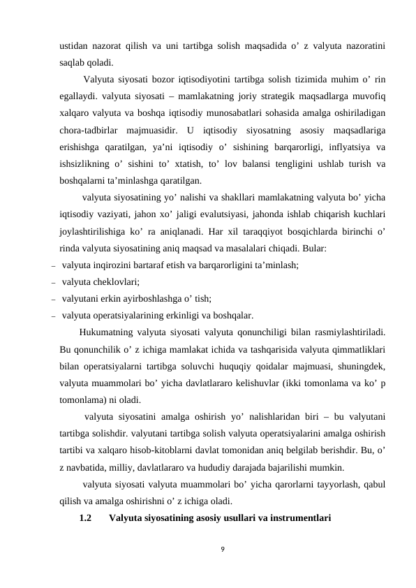 ustidan nazorat qilish va uni tartibga solish maqsadida o’ z valyuta nazoratini
saqlab qoladi.
 Valyuta siyosati bozor iqtisodiyotini tartibga solish tizimida muhim o’ rin
egallaydi. valyuta siyosati – mamlakatning joriy strategik maqsadlarga muvofiq
xalqaro valyuta va boshqa iqtisodiy munosabatlari sohasida amalga oshiriladigan
chora-tadbirlar  majmuasidir.  U  iqtisodiy  siyosatning  asosiy  maqsadlariga
erishishga  qaratilgan,  ya’ni  iqtisodiy  o’  sishining  barqarorligi,  inflyatsiya  va
ishsizlikning o’ sishini  to’ xtatish, to’ lov balansi tengligini ushlab turish va
boshqalarni ta’minlashga qaratilgan.
 valyuta siyosatining yo’ nalishi va shakllari mamlakatning valyuta bo’ yicha
iqtisodiy vaziyati, jahon xo’ jaligi evalutsiyasi, jahonda ishlab chiqarish kuchlari
joylashtirilishiga ko’ ra aniqlanadi. Har xil taraqqiyot bosqichlarda birinchi o’
rinda valyuta siyosatining aniq maqsad va masalalari chiqadi. Bular:
–  valyuta inqirozini bartaraf etish va barqarorligini ta’minlash;
–  valyuta cheklovlari;
–  valyutani erkin ayirboshlashga o’ tish;
–  valyuta operatsiyalarining erkinligi va boshqalar.
Hukumatning valyuta siyosati valyuta qonunchiligi bilan rasmiylashtiriladi.
Bu qonunchilik o’ z ichiga mamlakat ichida va tashqarisida valyuta qimmatliklari
bilan operatsiyalarni tartibga soluvchi huquqiy qoidalar majmuasi, shuningdek,
valyuta muammolari bo’ yicha davlatlararo kelishuvlar (ikki tomonlama va ko’ p
tomonlama) ni oladi.
 valyuta siyosatini  amalga oshirish yo’  nalishlaridan biri – bu valyutani
tartibga solishdir. valyutani tartibga solish valyuta operatsiyalarini amalga oshirish
tartibi va xalqaro hisob-kitoblarni davlat tomonidan aniq belgilab berishdir. Bu, o’
z navbatida, milliy, davlatlararo va hududiy darajada bajarilishi mumkin.
 valyuta siyosati valyuta muammolari bo’ yicha qarorlarni tayyorlash, qabul
qilish va amalga oshirishni o’ z ichiga oladi.
1.2
Valyuta siyosatining asosiy usullari va instrumentlari
9
