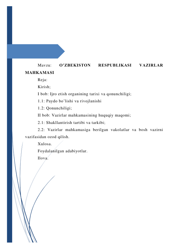  
 
 
 
 
 
 
Mavzu: 
O’ZBEKISTON 
RESPUBLIKASI 
VAZIRLAR 
MAHKAMASI 
Reja: 
Kirish;                                                                                                    
I bob: Ijro etish organining tarixi va qonunchiligi;   
1.1: Paydo bo’lishi va rivojlanishi                   
1.2: Qonunchiligi;                                        
II bob: Vazirlar mahkamasining huquqiy maqomi; 
2.1: Shakllantirish tartibi va tarkibi;         
2.2: Vazirlar mahkamasiga berilgan vakolatlar va bosh vazirni 
vazifasidan ozod qilish.                   
Xulosa.                                                                                                   
Foydalanilgan adabiyotlar.                                                  
Ilova. 
 
 
 
 
 
