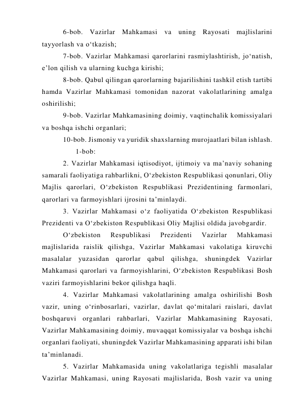 6-bob. Vazirlar Mahkamasi va uning Rayosati majlislarini 
tayyorlash va o‘tkazish; 
7-bob. Vazirlar Mahkamasi qarorlarini rasmiylashtirish, jo‘natish, 
e’lon qilish va ularning kuchga kirishi; 
8-bob. Qabul qilingan qarorlarning bajarilishini tashkil etish tartibi 
hamda Vazirlar Mahkamasi tomonidan nazorat vakolatlarining amalga 
oshirilishi; 
9-bob. Vazirlar Mahkamasining doimiy, vaqtinchalik komissiyalari 
va boshqa ishchi organlari; 
10-bob. Jismoniy va yuridik shaxslarning murojaatlari bilan ishlash. 
      1-bob:  
2. Vazirlar Mahkamasi iqtisodiyot, ijtimoiy va ma’naviy sohaning 
samarali faoliyatiga rahbarlikni, O‘zbekiston Respublikasi qonunlari, Oliy 
Majlis qarorlari, O‘zbekiston Respublikasi Prezidentining farmonlari, 
qarorlari va farmoyishlari ijrosini ta’minlaydi. 
3. Vazirlar Mahkamasi o‘z faoliyatida O‘zbekiston Respublikasi 
Prezidenti va O‘zbekiston Respublikasi Oliy Majlisi oldida javobgardir. 
O‘zbekiston 
Respublikasi 
Prezidenti 
Vazirlar 
Mahkamasi 
majlislarida raislik qilishga, Vazirlar Mahkamasi vakolatiga kiruvchi 
masalalar yuzasidan qarorlar qabul qilishga, shuningdek Vazirlar 
Mahkamasi qarorlari va farmoyishlarini, O‘zbekiston Respublikasi Bosh 
vaziri farmoyishlarini bekor qilishga haqli. 
4. Vazirlar Mahkamasi vakolatlarining amalga oshirilishi Bosh 
vazir, uning o‘rinbosarlari, vazirlar, davlat qo‘mitalari raislari, davlat 
boshqaruvi organlari rahbarlari, Vazirlar Mahkamasining Rayosati, 
Vazirlar Mahkamasining doimiy, muvaqqat komissiyalar va boshqa ishchi 
organlari faoliyati, shuningdek Vazirlar Mahkamasining apparati ishi bilan 
ta’minlanadi. 
5. Vazirlar Mahkamasida uning vakolatlariga tegishli masalalar 
Vazirlar Mahkamasi, uning Rayosati majlislarida, Bosh vazir va uning 
