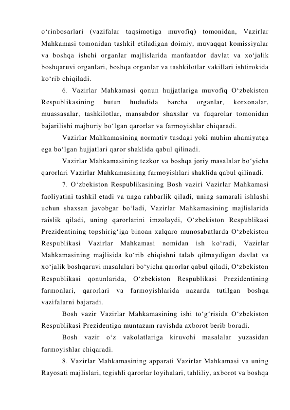 o‘rinbosarlari (vazifalar taqsimotiga muvofiq) tomonidan, Vazirlar 
Mahkamasi tomonidan tashkil etiladigan doimiy, muvaqqat komissiyalar 
va boshqa ishchi organlar majlislarida manfaatdor davlat va xo‘jalik 
boshqaruvi organlari, boshqa organlar va tashkilotlar vakillari ishtirokida 
ko‘rib chiqiladi. 
6. Vazirlar Mahkamasi qonun hujjatlariga muvofiq O‘zbekiston 
Respublikasining 
butun 
hududida 
barcha 
organlar, 
korxonalar, 
muassasalar, tashkilotlar, mansabdor shaxslar va fuqarolar tomonidan 
bajarilishi majburiy bo‘lgan qarorlar va farmoyishlar chiqaradi. 
Vazirlar Mahkamasining normativ tusdagi yoki muhim ahamiyatga 
ega bo‘lgan hujjatlari qaror shaklida qabul qilinadi. 
Vazirlar Mahkamasining tezkor va boshqa joriy masalalar bo‘yicha 
qarorlari Vazirlar Mahkamasining farmoyishlari shaklida qabul qilinadi. 
7. O‘zbekiston Respublikasining Bosh vaziri Vazirlar Mahkamasi 
faoliyatini tashkil etadi va unga rahbarlik qiladi, uning samarali ishlashi 
uchun shaxsan javobgar bo‘ladi, Vazirlar Mahkamasining majlislarida 
raislik qiladi, uning qarorlarini imzolaydi, O‘zbekiston Respublikasi 
Prezidentining topshirig‘iga binoan xalqaro munosabatlarda O‘zbekiston 
Respublikasi Vazirlar Mahkamasi nomidan ish ko‘radi, Vazirlar 
Mahkamasining majlisida ko‘rib chiqishni talab qilmaydigan davlat va 
xo‘jalik boshqaruvi masalalari bo‘yicha qarorlar qabul qiladi, O‘zbekiston 
Respublikasi qonunlarida, O‘zbekiston Respublikasi Prezidentining 
farmonlari, qarorlari va farmoyishlarida nazarda tutilgan boshqa 
vazifalarni bajaradi. 
Bosh vazir Vazirlar Mahkamasining ishi to‘g‘risida O‘zbekiston 
Respublikasi Prezidentiga muntazam ravishda axborot berib boradi. 
Bosh vazir o‘z vakolatlariga kiruvchi masalalar yuzasidan 
farmoyishlar chiqaradi. 
8. Vazirlar Mahkamasining apparati Vazirlar Mahkamasi va uning 
Rayosati majlislari, tegishli qarorlar loyihalari, tahliliy, axborot va boshqa 
