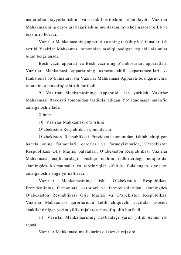 materiallar tayyorlanishini va tashkil etilishini ta’minlaydi, Vazirlar 
Mahkamasining qarorlari bajarilishini muntazam ravishda nazorat qilib va 
tekshirib boradi. 
Vazirlar Mahkamasining apparati va uning tarkibiy bo‘linmalari ish 
tartibi Vazirlar Mahkamasi tomonidan tasdiqlanadigan tegishli nizomlar 
bilan belgilanadi. 
Bosh vazir apparati va Bosh vazirning o‘rinbosarlari apparatlari, 
Vazirlar Mahkamasi apparatining axborot-tahlil departamentlari va 
funksional bo‘linmalari ishi Vazirlar Mahkamasi Apparati boshqaruvchisi 
tomonidan muvofiqlashtirib boriladi. 
9. Vazirlar Mahkamasining Apparatida ish yuritish Vazirlar 
Mahkamasi Rayosati tomonidan tasdiqlanadigan Yo‘riqnomaga muvofiq 
amalga oshiriladi. 
2-bob:  
10. Vazirlar Mahkamasi o‘z ishini: 
O‘zbekiston Respublikasi qonunlarini; 
O‘zbekiston Respublikasi Prezidenti tomonidan ishlab chiqilgan 
hamda uning farmonlari, qarorlari va farmoyishlarida, O‘zbekiston 
Respublikasi Oliy Majlisi palatalari, O‘zbekiston Respublikasi Vazirlar 
Mahkamasi majlislaridagi, boshqa muhim tadbirlardagi nutqlarida, 
shuningdek ko‘rsatmalar va topshiriqlar sifatida ifodalangan siyosatni 
amalga oshirishga yo‘naltiradi. 
Vazirlar 
Mahkamasining 
ishi 
O‘zbekiston 
Respublikasi 
Prezidentining farmonlari, qarorlari va farmoyishlaridan, shuningdek 
O‘zbekiston Respublikasi Oliy Majlisi va O‘zbekiston Respublikasi 
Vazirlar Mahkamasi qarorlaridan kelib chiquvchi vazifalar asosida 
shakllantirilgan yarim yillik rejalarga muvofiq olib boriladi. 
11. Vazirlar Mahkamasining navbatdagi yarim yillik uchun ish 
rejasi: 
Vazirlar Mahkamasi majlislarini o‘tkazish rejasini; 
