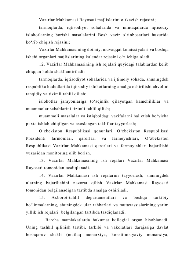 Vazirlar Mahkamasi Rayosati majlislarini o‘tkazish rejasini; 
tarmoqlarda, iqtisodiyot sohalarida va mintaqalarda iqtisodiy 
islohotlarning borishi masalalarini Bosh vazir o‘rinbosarlari huzurida 
ko‘rib chiqish rejasini; 
Vazirlar Mahkamasining doimiy, muvaqqat komissiyalari va boshqa 
ishchi organlari majlislarining kalendar rejasini o‘z ichiga oladi. 
12. Vazirlar Mahkamasining ish rejalari quyidagi talablardan kelib 
chiqqan holda shakllantiriladi: 
tarmoqlarda, iqtisodiyot sohalarida va ijtimoiy sohada, shuningdek 
respublika hududlarida iqtisodiy islohotlarning amalga oshirilishi ahvolini 
tanqidiy va tizimli tahlil qilish; 
islohotlar jarayonlariga to‘sqinlik qilayotgan kamchiliklar va 
muammolar sabablarini tizimli tahlil qilish; 
muammoli masalalar va istiqboldagi vazifalarni hal etish bo‘yicha 
puxta ishlab chiqilgan va asoslangan takliflar tayyorlash; 
O‘zbekiston Respublikasi qonunlari, O‘zbekiston Respublikasi 
Prezidenti 
farmonlari, 
qarorlari 
va 
farmoyishlari, 
O‘zbekiston 
Respublikasi Vazirlar Mahkamasi qarorlari va farmoyishlari bajarilishi 
yuzasidan monitoring olib borish. 
13. Vazirlar Mahkamasining ish rejalari Vazirlar Mahkamasi 
Rayosati tomonidan tasdiqlanadi. 
14. Vazirlar Mahkamasi ish rejalarini tayyorlash, shuningdek 
ularning bajarilishini nazorat qilish Vazirlar Mahkamasi Rayosati 
tomonidan belgilanadigan tartibda amalga oshiriladi. 
15. 
Axborot-tahlil 
departamentlari 
va 
boshqa 
tarkibiy 
bo‘linmalarning, shuningdek ular rahbarlari va mutaxassislarining yarim 
yillik ish rejalari  belgilangan tartibda tasdiqlanadi. 
     Barcha mamlakatlarda hukumat kollegial organ hisoblanadi. 
Uning tashkil qilinish tartibi, tarkibi va vakolatlari darajasiga davlat 
boshqaruv shakli (mutlaq monarxiya, konstitutsiyaviy monarxiya, 
