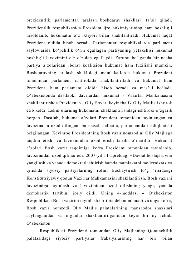 prezidentlik, parlamentar, aralash boshqaruv shakllari) ta’sir qiladi. 
Prezidentlik respublikasida Prezident ijro hokimiyatining ham boshlig‘i 
hisoblanib, hukumatni o‘z ixtiyori bilan shakllantiradi. Hukumat faqat 
Prezident oldida hisob beradi. Parlamentar respublikalarda parlament 
saylovlarida ko‘pchilik o‘rin egallagan partiyaning yetakchisi hukumat 
boshlig‘i lavozimini o‘z-o‘zidan egallaydi. Zarurat bo‘lganda bir necha 
partiya a’zolaridan iborat koalitsion hukumat ham tuzilishi mumkin. 
Boshqaruvning aralash shaklidagi mamlakatlarda hukumat Prezident 
tomonidan parlament ishtirokida shakllantiriladi va hukumat ham 
Prezident, ham parlament oldida hisob beradi va mas’ul bo‘ladi. 
O‘zbekistonda dastlabki davrlardan hukumat - Vazirlar Mahkamasini 
shakllantirishda Prezident va Oliy Sovet, keyinchalik Oliy Majlis ishtirok 
etib keldi. Lekin ularning hukumatni shakllantirishdagi ishtiroki o‘zgarib 
borgan. Dastlab, hukumat a’zolari Prezident tomonidan tayinlangan va 
lavozimdan ozod qilingan, bu masala, albatta, parlamentda tasdiqlanishi 
belgilangan. Keyinroq Prezidentning Bosh vazir nomzodini Oliy Majlisga 
taqdim etishi va lavozimidan ozod etishi tartibi o‘rnatildi. Hukumat 
a’zolari Bosh vazir taqdimiga ko‘ra Prezident tomonidan tayinlanib, 
lavozimidan ozod qilinar edi. 2007-yil 11-apreldagi «Davlat boshqaruvini 
yangilash va yanada demokratlashtirish hamda mamlakatni modernizatsiya 
qilishda siyosiy partiyalarning rolini kuchaytirish to‘g ‘risida»gi 
Konstitutsiyaviy qonun Vazirlar Mahkamasini shakllantirish, Bosh vazirni 
lavozimiga tayinlash va lavozimidan ozod qilishning yangi, yanada 
demokratik tartibini joriy qildi. Uning 4-moddasi « O‘zbekiston 
Respublikasi Bosh vazirini tayinlash tartibi» deb nomlanadi va unga ko‘ra, 
Bosh vazir nomzodi Oliy Majlis palatalarining mansabdor shaxslari 
saylanganidan va organlar shakllantirilganidan keyin bir oy ichida 
O‘zbekiston  
Respublikasi Prezidenti tomonidan Oliy Majlisning Qonunchilik 
palatasidagi 
siyosiy 
partiyalar 
fraksiyaiarining 
har 
biri 
bilan 
