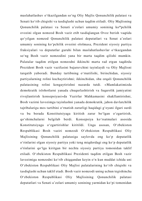 maslahatlashuv o‘tkazilgandan so‘ng Oliy Majlis Qonunchilik palatasi va 
Senati ko‘rib chiqishi va tasdiqlashi uchun taqdim etiladi. Oliy Majlisning 
Qonunchilik palatasi va Senati a’zolari umumiy sonining ko*pchilik 
ovozini olgan nomzod Bosh vazir etib tasdiqlangan Ovoz berish vaqtida 
qo‘yilgan nomzod Qonunchilik palatasi deputatlari va Senat a’zolari 
umumiy sonining ko‘pchilik ovozini ololmasa, Prezident siyosiy partiya 
fraksiyalari va deputatlar guruhi bilan maslahatlashuvlar o‘tkazgandan 
so‘ng Bosh vazir nomzodini yana bir marta taqdim qilishi mumkin. 
Palatalar taqdim etilgan nomzodni ikkinchi marta rad etgan taqdirda 
Prezident Bosh vazir vazifasini bajaruvchini tayinlaydi va Oliy Majlisni 
tarqatib yuboradi. Bunday tartibning o‘rnatilishi, birinchidan, siyosiy 
partiyalarning rolini kuchaytirishni; ikkinchidan, shu orqali Qonunchilik 
palatasining rolini kengaytirishni nazarda tutdi. «Mamlakatimizda 
demokratik islohotlarni yanada chuqurlashtirish va fuqarolik jamiyatini 
rivojlantirish konsepsiyasi»da Vazirlar Mahkamasini shakllantirishni, 
Bosh vazirni lavozimga tayinlashni yanada demokratik, jahon davlatchilik 
tajribalariga mos tartibini o‘rnatish zarurligi haqidagi g‘oyani ilgari surdi 
va bu borada Konstitutsiyaga kiritish zarur bo‘lgan o‘zgartirish, 
qo‘shimchalarni belgilab berdi. Konsepsiya ko‘rsatmalari asosida 
Konstitutsiyaga o‘zgartirishlar kiritildi. Unga asosan, O‘zbekiston 
Respublikasi Bosh vaziri nomzodi O‘zbekiston Respublikasi Oliy 
Majlisining Qonunchilik palatasiga saylovda eng ko‘p deputatlik 
o‘rinlarini olgan siyosiy partiya yoki teng miqdordagi eng ko‘p deputatlik 
o'rinlarini qo‘lga kiritgan bir nechta siyosiy partiya tomonidan taklif 
etiladi. O‘zbekiston Respublikasi Prezidenti taqdim etilgan Bosh vazir 
lavozimiga nomzodni ko‘rib chiqqandan keyin o‘n kun muddat ichida uni 
O‘zbekiston Respublikasi Oliy Majlisi palatalarining ko‘rib chiqishi va 
tasdiqlashi uchun taklif etadi. Bosh vazir nomzodi uning uchun tegishincha 
O‘zbekiston 
Respublikasi 
Oliy 
Majlisining 
Qonunchilik 
palatasi 
deputatlari va Senati a’zolari umumiy sonining yarmidan ko‘pi tomonidan 
