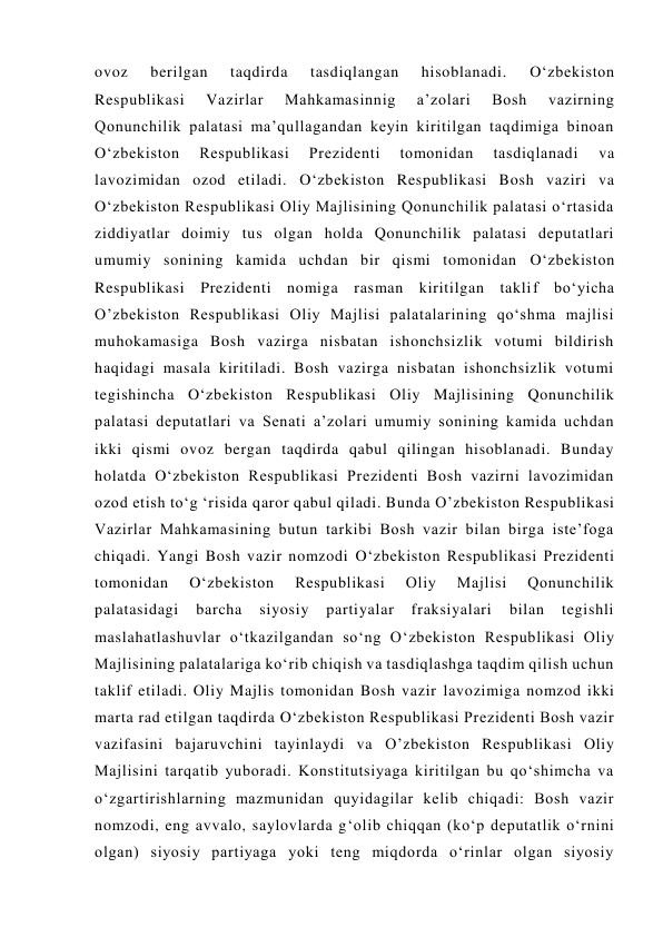 ovoz 
berilgan 
taqdirda 
tasdiqlangan 
hisoblanadi. 
O‘zbekiston 
Respublikasi 
Vazirlar 
Mahkamasinnig 
a’zolari 
Bosh 
vazirning 
Qonunchilik palatasi ma’qullagandan keyin kiritilgan taqdimiga binoan 
O‘zbekiston 
Respublikasi 
Prezidenti 
tomonidan 
tasdiqlanadi 
va 
lavozimidan ozod etiladi. O‘zbekiston Respublikasi Bosh vaziri va 
O‘zbekiston Respublikasi Oliy Majlisining Qonunchilik palatasi o‘rtasida 
ziddiyatlar doimiy tus olgan holda Qonunchilik palatasi deputatlari 
umumiy sonining kamida uchdan bir qismi tomonidan O‘zbekiston 
Respublikasi Prezidenti nomiga rasman kiritilgan taklif bo‘yicha 
O’zbekiston Respublikasi Oliy Majlisi palatalarining qo‘shma majlisi 
muhokamasiga Bosh vazirga nisbatan ishonchsizlik votumi bildirish 
haqidagi masala kiritiladi. Bosh vazirga nisbatan ishonchsizlik votumi 
tegishincha O‘zbekiston Respublikasi Oliy Majlisining Qonunchilik 
palatasi deputatlari va Senati a’zolari umumiy sonining kamida uchdan 
ikki qismi ovoz bergan taqdirda qabul qilingan hisoblanadi. Bunday 
holatda O‘zbekiston Respublikasi Prezidenti Bosh vazirni lavozimidan 
ozod etish to‘g ‘risida qaror qabul qiladi. Bunda O’zbekiston Respublikasi 
Vazirlar Mahkamasining butun tarkibi Bosh vazir bilan birga iste’foga 
chiqadi. Yangi Bosh vazir nomzodi O‘zbekiston Respublikasi Prezidenti 
tomonidan 
O‘zbekiston 
Respublikasi 
Oliy 
Majlisi 
Qonunchilik 
palatasidagi 
barcha 
siyosiy 
partiyalar 
fraksiyalari 
bilan 
tegishli 
maslahatlashuvlar o‘tkazilgandan so‘ng O‘zbekiston Respublikasi Oliy 
Majlisining palatalariga ko‘rib chiqish va tasdiqlashga taqdim qilish uchun 
taklif etiladi. Oliy Majlis tomonidan Bosh vazir lavozimiga nomzod ikki 
marta rad etilgan taqdirda O‘zbekiston Respublikasi Prezidenti Bosh vazir 
vazifasini bajaruvchini tayinlaydi va O’zbekiston Respublikasi Oliy 
Majlisini tarqatib yuboradi. Konstitutsiyaga kiritilgan bu qo‘shimcha va 
o‘zgartirishlarning mazmunidan quyidagilar kelib chiqadi: Bosh vazir 
nomzodi, eng avvalo, saylovlarda g‘olib chiqqan (ko‘p deputatlik o‘rnini 
olgan) siyosiy partiyaga yoki teng miqdorda o‘rinlar olgan siyosiy 
