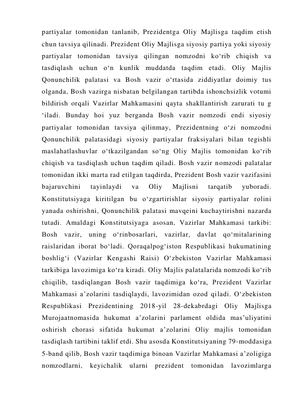 partiyalar tomonidan tanlanib, Prezidentga Oliy Majlisga taqdim etish  
chun tavsiya qilinadi. Prezident Oliy Majlisga siyosiy partiya yoki siyosiy 
partiyalar tomonidan tavsiya qilingan nomzodni ko‘rib chiqish va 
tasdiqlash uchun o‘n kunlik muddatda taqdim etadi. Oliy Majlis 
Qonunchilik palatasi va Bosh vazir o‘rtasida ziddiyatlar doimiy tus 
olganda, Bosh vazirga nisbatan belgilangan tartibda ishonchsizlik votumi 
bildirish orqali Vazirlar Mahkamasini qayta shakllantirish zarurati tu g 
‘iladi. Bunday hoi yuz berganda Bosh vazir nomzodi endi siyosiy 
partiyalar tomonidan tavsiya qilinmay, Prezidentning o‘zi nomzodni 
Qonunchilik palatasidagi siyosiy partiyalar fraksiyalari bilan tegishli 
maslahatlashuvlar o‘tkazilgandan so‘ng Oliy Majlis tomonidan ko‘rib 
chiqish va tasdiqlash uchun taqdim qiladi. Bosh vazir nomzodi palatalar 
tomonidan ikki marta rad etilgan taqdirda, Prezident Bosh vazir vazifasini 
bajaruvchini 
tayinlaydi 
va 
Oliy 
Majlisni 
tarqatib 
yuboradi. 
Konstitutsiyaga kiritilgan bu o‘zgartirishlar siyosiy partiyalar rolini 
yanada oshirishni, Qonunchilik palatasi mavqeini kuchaytirishni nazarda 
tutadi. Amaldagi Konstitutsiyaga asosan, Vazirlar Mahkamasi tarkibi: 
Bosh vazir, uning o‘rinbosarlari, vazirlar, davlat qo‘mitalarining 
raislaridan iborat bo‘ladi. Qoraqalpog‘iston Respublikasi hukumatining 
boshlig‘i (Vazirlar Kengashi Raisi) O‘zbekiston Vazirlar Mahkamasi 
tarkibiga lavozimiga ko‘ra kiradi. Oliy Majlis palatalarida nomzodi ko‘rib 
chiqilib, tasdiqlangan Bosh vazir taqdimiga ko‘ra, Prezident Vazirlar 
Mahkamasi a’zolarini tasdiqlaydi, lavozimidan ozod qiladi. O‘zbekiston 
Respublikasi Prezidentining 2018-yil 28-dekabrdagi Oliy Majlisga 
Murojaatnomasida hukumat a’zolarini parlament oldida mas’uliyatini 
oshirish chorasi sifatida hukumat a’zolarini Oliy majlis tomonidan 
tasdiqlash tartibini taklif etdi. Shu asosda Konstitutsiyaning 79-moddasiga 
5-band qilib, Bosh vazir taqdimiga binoan Vazirlar Mahkamasi a’zoligiga 
nomzodlarni, keyichalik ularni prezident tomonidan lavozimlarga 
