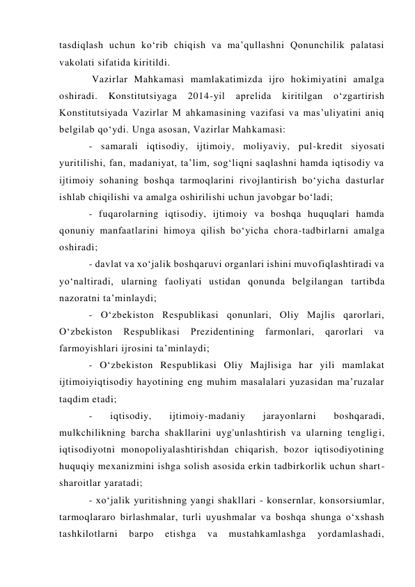 tasdiqlash uchun ko‘rib chiqish va ma’qullashni Qonunchilik palatasi 
vakolati sifatida kiritildi. 
 Vazirlar Mahkamasi mamlakatimizda ijro hokimiyatini amalga 
oshiradi. 
Konstitutsiyaga 
2014-yil 
aprelida 
kiritilgan 
o‘zgartirish 
Konstitutsiyada Vazirlar M ahkamasining vazifasi va mas’uliyatini aniq 
belgilab qo‘ydi. Unga asosan, Vazirlar Mahkamasi:  
- samarali iqtisodiy, ijtimoiy, moliyaviy, pul-kredit siyosati 
yuritilishi, fan, madaniyat, ta’lim, sog‘liqni saqlashni hamda iqtisodiy va 
ijtimoiy sohaning boshqa tarmoqlarini rivojlantirish bo‘yicha dasturlar 
ishlab chiqilishi va amalga oshirilishi uchun javobgar bo‘ladi;  
- fuqarolarning iqtisodiy, ijtimoiy va boshqa huquqlari hamda 
qonuniy manfaatlarini himoya qilish bo‘yicha chora-tadbirlarni amalga 
oshiradi;  
- davlat va xo‘jalik boshqaruvi organlari ishini muvofiqlashtiradi va 
yo‘naltiradi, ularning faoliyati ustidan qonunda belgilangan tartibda 
nazoratni ta’minlaydi; 
- O‘zbekiston Respublikasi qonunlari, Oliy Majlis qarorlari, 
O‘zbekiston 
Respublikasi 
Prezidentining 
farmonlari, 
qarorlari 
va 
farmoyishlari ijrosini ta’minlaydi;  
- O‘zbekiston Respublikasi Oliy Majlisiga har yili mamlakat 
ijtimoiyiqtisodiy hayotining eng muhim masalalari yuzasidan ma’ruzalar 
taqdim etadi; 
- 
iqtisodiy, 
ijtimoiy-madaniy 
jarayonlarni 
boshqaradi, 
mulkchilikning barcha shakllarini uyg'unlashtirish va ularning tengligi, 
iqtisodiyotni monopoliyalashtirishdan chiqarish, bozor iqtisodiyotining 
huquqiy mexanizmini ishga solish asosida erkin tadbirkorlik uchun shart-
sharoitlar yaratadi; 
- xo‘jalik yuritishning yangi shakllari - konsernlar, konsorsiumlar, 
tarmoqlararo birlashmalar, turli uyushmalar va boshqa shunga o‘xshash 
tashkilotlarni 
barpo 
etishga 
va 
mustahkamlashga 
yordamlashadi, 
