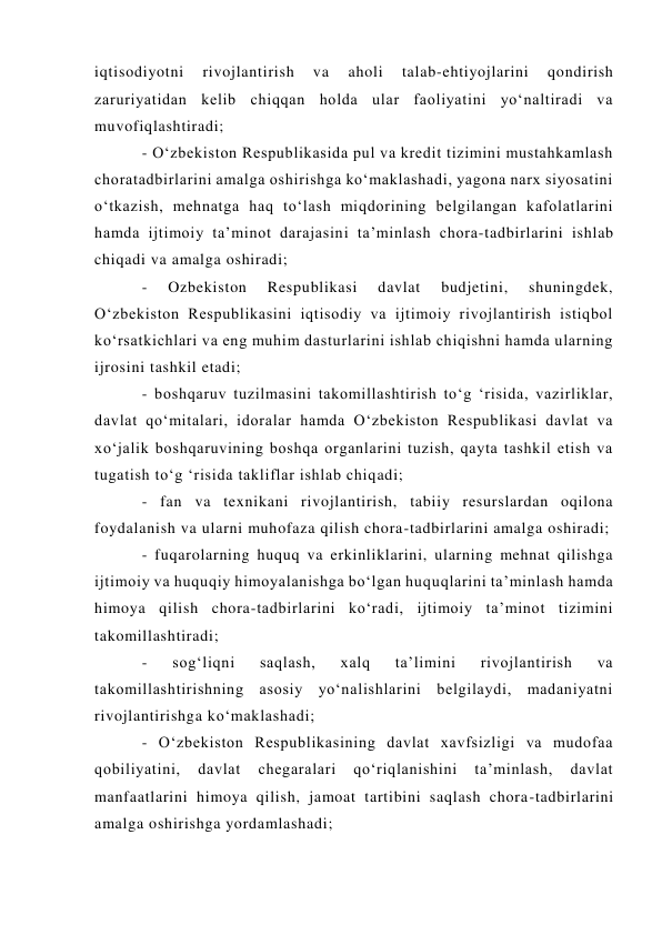 iqtisodiyotni 
rivojlantirish 
va 
aholi 
talab-ehtiyojlarini 
qondirish 
zaruriyatidan kelib chiqqan holda ular faoliyatini yo‘naltiradi va 
muvofiqlashtiradi;  
- O‘zbekiston Respublikasida pul va kredit tizimini mustahkamlash 
choratadbirlarini amalga oshirishga ko‘maklashadi, yagona narx siyosatini 
o‘tkazish, mehnatga haq to‘lash miqdorining belgilangan kafolatlarini 
hamda ijtimoiy ta’minot darajasini ta’minlash chora-tadbirlarini ishlab 
chiqadi va amalga oshiradi;  
- 
Ozbekiston 
Respublikasi 
davlat 
budjetini, 
shuningdek, 
O‘zbekiston Respublikasini iqtisodiy va ijtimoiy rivojlantirish istiqbol 
ko‘rsatkichlari va eng muhim dasturlarini ishlab chiqishni hamda ularning 
ijrosini tashkil etadi;  
- boshqaruv tuzilmasini takomillashtirish to‘g ‘risida, vazirliklar, 
davlat qo‘mitalari, idoralar hamda O‘zbekiston Respublikasi davlat va 
xo‘jalik boshqaruvining boshqa organlarini tuzish, qayta tashkil etish va 
tugatish to‘g ‘risida takliflar ishlab chiqadi;  
- fan va texnikani rivojlantirish, tabiiy resurslardan oqilona 
foydalanish va ularni muhofaza qilish chora-tadbirlarini amalga oshiradi;  
- fuqarolarning huquq va erkinliklarini, ularning mehnat qilishga 
ijtimoiy va huquqiy himoyalanishga bo‘lgan huquqlarini ta’minlash hamda 
himoya qilish chora-tadbirlarini ko‘radi, ijtimoiy ta’minot tizimini 
takomillashtiradi;  
- 
sog‘liqni 
saqlash, 
xalq 
ta’limini 
rivojlantirish 
va 
takomillashtirishning asosiy yo‘nalishlarini belgilaydi, madaniyatni 
rivojlantirishga ko‘maklashadi;  
- O‘zbekiston Respublikasining davlat xavfsizligi va mudofaa 
qobiliyatini, 
davlat 
chegaralari 
qo‘riqlanishini 
ta’minlash, 
davlat 
manfaatlarini himoya qilish, jamoat tartibini saqlash chora-tadbirlarini 
amalga oshirishga yordamlashadi;  
