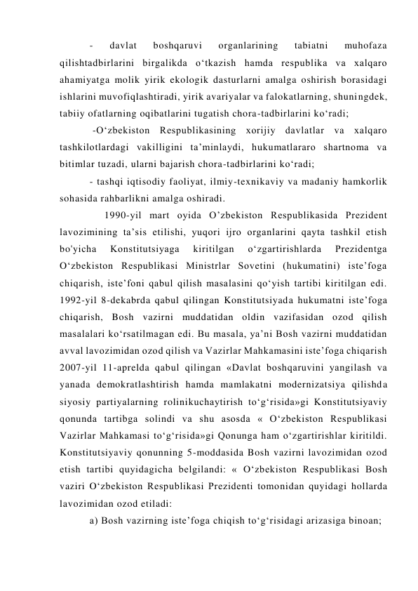 - 
davlat 
boshqaruvi 
organlarining 
tabiatni 
muhofaza 
qilishtadbirlarini birgalikda o‘tkazish hamda respublika va xalqaro 
ahamiyatga molik yirik ekologik dasturlarni amalga oshirish borasidagi 
ishlarini muvofiqlashtiradi, yirik avariyalar va falokatlarning, shuningdek, 
tabiiy ofatlarning oqibatlarini tugatish chora-tadbirlarini ko‘radi; 
 -O‘zbekiston Respublikasining xorijiy davlatlar va xalqaro 
tashkilotlardagi vakilligini ta’minlaydi, hukumatlararo shartnoma va 
bitimlar tuzadi, ularni bajarish chora-tadbirlarini ko‘radi;  
- tashqi iqtisodiy faoliyat, ilmiy-texnikaviy va madaniy hamkorlik 
sohasida rahbarlikni amalga oshiradi. 
     1990-yil mart oyida O’zbekiston Respublikasida Prezident 
lavozimining ta’sis etilishi, yuqori ijro organlarini qayta tashkil etish 
bo'yicha 
Konstitutsiyaga 
kiritilgan 
o‘zgartirishlarda 
Prezidentga 
O‘zbekiston Respublikasi Ministrlar Sovetini (hukumatini) iste’foga 
chiqarish, iste’foni qabul qilish masalasini qo‘yish tartibi kiritilgan edi. 
1992-yil 8-dekabrda qabul qilingan Konstitutsiyada hukumatni iste’foga 
chiqarish, Bosh vazirni muddatidan oldin vazifasidan ozod qilish 
masalalari ko‘rsatilmagan edi. Bu masala, ya’ni Bosh vazirni muddatidan 
avval lavozimidan ozod qilish va Vazirlar Mahkamasini iste’foga chiqarish 
2007-yil 11-aprelda qabul qilingan «Davlat boshqaruvini yangilash va 
yanada demokratlashtirish hamda mamlakatni modernizatsiya qilishda 
siyosiy partiyalarning rolinikuchaytirish to‘g‘risida»gi Konstitutsiyaviy 
qonunda tartibga solindi va shu asosda « O‘zbekiston Respublikasi 
Vazirlar Mahkamasi to‘g‘risida»gi Qonunga ham o‘zgartirishlar kiritildi. 
Konstitutsiyaviy qonunning 5-moddasida Bosh vazirni lavozimidan ozod 
etish tartibi quyidagicha belgilandi: « O‘zbekiston Respublikasi Bosh 
vaziri O‘zbekiston Respublikasi Prezidenti tomonidan quyidagi hollarda 
lavozimidan ozod etiladi:  
a) Bosh vazirning iste’foga chiqish to‘g‘risidagi arizasiga binoan;  
