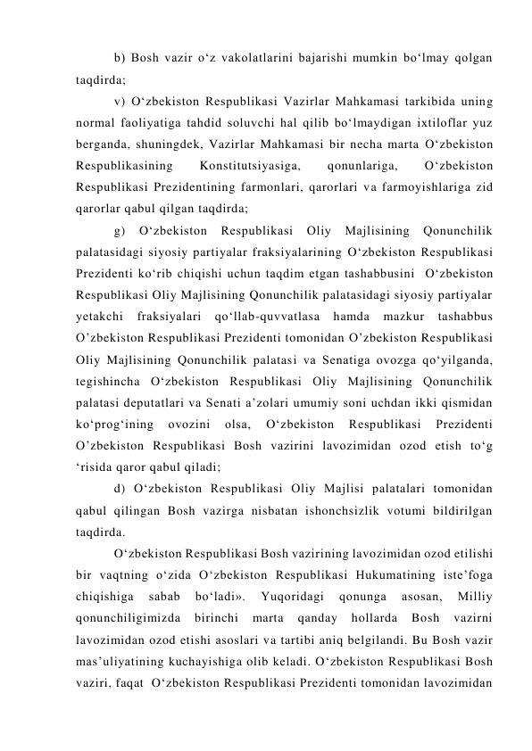 b) Bosh vazir o‘z vakolatlarini bajarishi mumkin bo‘lmay qolgan 
taqdirda;  
v) O‘zbekiston Respublikasi Vazirlar Mahkamasi tarkibida uning 
normal faoliyatiga tahdid soluvchi hal qilib bo‘lmaydigan ixtiloflar yuz 
berganda, shuningdek, Vazirlar Mahkamasi bir necha marta O‘zbekiston 
Respublikasining 
Konstitutsiyasiga, 
qonunlariga, 
O‘zbekiston 
Respublikasi Prezidentining farmonlari, qarorlari va farmoyishlariga zid 
qarorlar qabul qilgan taqdirda;  
g) 
O‘zbekiston 
Respublikasi 
Oliy 
Majlisining 
Qonunchilik 
palatasidagi siyosiy partiyalar fraksiyalarining O‘zbekiston Respublikasi 
Prezidenti ko‘rib chiqishi uchun taqdim etgan tashabbusini  O‘zbekiston 
Respublikasi Oliy Majlisining Qonunchilik palatasidagi siyosiy partiyalar 
yetakchi 
fraksiyalari 
qo‘llab-quvvatlasa 
hamda 
mazkur 
tashabbus 
O’zbekiston Respublikasi Prezidenti tomonidan O’zbekiston Respublikasi 
Oliy Majlisining Qonunchilik palatasi va Senatiga ovozga qo‘yilganda, 
tegishincha O‘zbekiston Respublikasi Oliy Majlisining Qonunchilik 
palatasi deputatlari va Senati a’zolari umumiy soni uchdan ikki qismidan 
ko‘prog‘ining 
ovozini 
olsa, 
O‘zbekiston 
Respublikasi 
Prezidenti 
O’zbekiston Respublikasi Bosh vazirini lavozimidan ozod etish to‘g 
‘risida qaror qabul qiladi;  
d) O‘zbekiston Respublikasi Oliy Majlisi palatalari tomonidan 
qabul qilingan Bosh vazirga nisbatan ishonchsizlik votumi bildirilgan 
taqdirda.  
O‘zbekiston Respublikasi Bosh vazirining lavozimidan ozod etilishi 
bir vaqtning o‘zida O‘zbekiston Respublikasi Hukumatining iste’foga 
chiqishiga 
sabab 
bo‘ladi». 
Yuqoridagi 
qonunga 
asosan, 
Milliy 
qonunchiligimizda 
birinchi 
marta 
qanday 
hollarda 
Bosh 
vazirni 
lavozimidan ozod etishi asoslari va tartibi aniq belgilandi. Bu Bosh vazir 
mas’uliyatining kuchayishiga olib keladi. O‘zbekiston Respublikasi Bosh 
vaziri, faqat  O‘zbekiston Respublikasi Prezidenti tomonidan lavozimidan 
