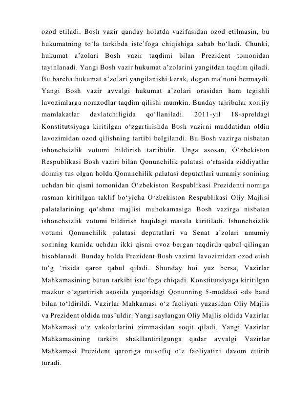 ozod etiladi. Bosh vazir qanday holatda vazifasidan ozod etilmasin, bu 
hukumatning to‘la tarkibda iste’foga chiqishiga sabab bo‘ladi. Chunki, 
hukumat a’zolari Bosh vazir taqdimi bilan Prezident tomonidan 
tayinlanadi. Yangi Bosh vazir hukumat a’zolarini yangitdan taqdim qiladi. 
Bu barcha hukumat a’zolari yangilanishi kerak, degan ma’noni bermaydi. 
Yangi Bosh vazir avvalgi hukumat a’zolari orasidan ham tegishli 
lavozimlarga nomzodlar taqdim qilishi mumkin. Bunday tajribalar xorijiy 
mamlakatlar 
davlatchiligida 
qo‘llaniladi. 
2011-yil 
18-apreldagi 
Konstitutsiyaga kiritilgan o‘zgartirishda Bosh vazirni muddatidan oldin 
lavozimidan ozod qilishning tartibi belgilandi. Bu Bosh vazirga nisbatan 
ishonchsizlik votumi bildirish tartibidir. Unga asosan, O‘zbekiston 
Respublikasi Bosh vaziri bilan Qonunchilik palatasi o‘rtasida ziddiyatlar 
doimiy tus olgan holda Qonunchilik palatasi deputatlari umumiy sonining 
uchdan bir qismi tomonidan O‘zbekiston Respublikasi Prezidenti nomiga 
rasman kiritilgan taklif bo‘yicha O‘zbekiston Respublikasi Oliy Majlisi 
palatalarining qo‘shma majlisi muhokamasiga Bosh vazirga nisbatan 
ishonchsizlik votumi bildirish haqidagi masala kiritiladi. Ishonchsizlik 
votumi Qonunchilik palatasi deputatlari va Senat a’zolari umumiy 
sonining kamida uchdan ikki qismi ovoz bergan taqdirda qabul qilingan 
hisoblanadi. Bunday holda Prezident Bosh vazirni lavozimidan ozod etish 
to‘g ‘risida qaror qabul qiladi. Shunday hoi yuz bersa, Vazirlar 
Mahkamasining butun tarkibi iste’foga chiqadi. Konstitutsiyaga kiritilgan 
mazkur o‘zgartirish asosida yuqoridagi Qonunning 5-moddasi «d» band 
bilan to‘ldirildi. Vazirlar Mahkamasi o‘z faoliyati yuzasidan Oliy Majlis 
va Prezident oldida mas’uldir. Yangi saylangan Oliy Majlis oldida Vazirlar 
Mahkamasi o‘z vakolatlarini zimmasidan soqit qiladi. Yangi Vazirlar 
Mahkamasining 
tarkibi 
shakllantirilgunga 
qadar 
avvalgi 
Vazirlar 
Mahkamasi Prezident qaroriga muvofiq o‘z faoliyatini davom ettirib 
turadi.  
                                     
