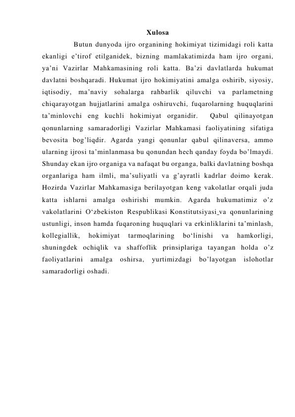 Xulosa 
     Butun dunyoda ijro organining hokimiyat tizimidagi roli katta 
ekanligi e’tirof etilganidek, bizning mamlakatimizda ham ijro organi, 
ya’ni Vazirlar Mahkamasining roli katta. Ba’zi davlatlarda hukumat 
davlatni boshqaradi. Hukumat ijro hokimiyatini amalga oshirib, siyosiy, 
iqtisodiy, ma’naviy sohalarga rahbarlik qiluvchi va parlametning 
chiqarayotgan hujjatlarini amalga oshiruvchi, fuqarolarning huquqlarini 
ta’minlovchi eng kuchli hokimiyat organidir.  Qabul qilinayotgan 
qonunlarning samaradorligi Vazirlar Mahkamasi faoliyatining sifatiga 
bevosita bog’liqdir. Agarda yangi qonunlar qabul qilinaversa, ammo 
ularning ijrosi ta’minlanmasa bu qonundan hech qanday foyda bo’lmaydi. 
Shunday ekan ijro organiga va nafaqat bu organga, balki davlatning boshqa 
organlariga ham ilmli, ma’suliyatli va g’ayratli kadrlar doimo kerak. 
Hozirda Vazirlar Mahkamasiga berilayotgan keng vakolatlar orqali juda 
katta ishlarni amalga oshirishi mumkin. Agarda hukumatimiz o’z 
vakolatlarini O‘zbekiston Respublikasi Konstitutsiyasi va qonunlarining 
ustunligi, inson hamda fuqaroning huquqlari va erkinliklarini ta’minlash, 
kollegiallik, 
hokimiyat 
tarmoqlarining 
bo‘linishi 
va 
hamkorligi, 
shuningdek ochiqlik va shaffoflik prinsiplariga tayangan holda o’z 
faoliyatlarini 
amalga 
oshirsa, 
yurtimizdagi 
bo’layotgan 
islohotlar 
samaradorligi oshadi. 
 
 
 
 
 
 
 
 
 
