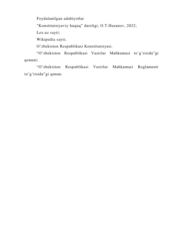 Foydalanilgan adabiyotlar 
”Konstitutsiyaviy huquq” darsligi, O.T.Husanov, 2022; 
Lex.uz sayti; 
Wikipedia sayti; 
O’zbekiston Respublikasi Konstitutsiyasi. 
“O’zbekiston Respublikasi Vazirlar Mahkamasi to’g’risida”gi 
qonuni; 
“O’zbekiston 
Respublikasi 
Vazirlar 
Mahkamasi 
Reglamenti 
to’g’risida”gi qonun.  
 
 
 
 
 
 
 
 
 
 
 
 
