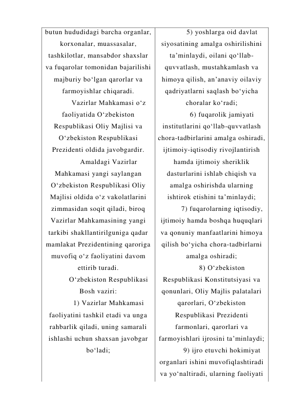 butun hududidagi barcha organlar, 
korxonalar, muassasalar, 
tashkilotlar, mansabdor shaxslar 
va fuqarolar tomonidan bajarilishi 
majburiy bo‘lgan qarorlar va 
farmoyishlar chiqaradi. 
Vazirlar Mahkamasi o‘z 
faoliyatida O‘zbekiston 
Respublikasi Oliy Majlisi va 
O‘zbekiston Respublikasi 
Prezidenti oldida javobgardir. 
Amaldagi Vazirlar 
Mahkamasi yangi saylangan 
O‘zbekiston Respublikasi Oliy 
Majlisi oldida o‘z vakolatlarini 
zimmasidan soqit qiladi, biroq 
Vazirlar Mahkamasining yangi 
tarkibi shakllantirilguniga qadar 
mamlakat Prezidentining qaroriga 
muvofiq o‘z faoliyatini davom 
ettirib turadi. 
O‘zbekiston Respublikasi 
Bosh vaziri: 
1) Vazirlar Mahkamasi 
faoliyatini tashkil etadi va unga 
rahbarlik qiladi, uning samarali 
ishlashi uchun shaxsan javobgar 
bo‘ladi; 
5) yoshlarga oid davlat 
siyosatining amalga oshirilishini 
ta’minlaydi, oilani qo‘llab-
quvvatlash, mustahkamlash va 
himoya qilish, an’anaviy oilaviy 
qadriyatlarni saqlash bo‘yicha 
choralar ko‘radi; 
6) fuqarolik jamiyati 
institutlarini qo‘llab-quvvatlash 
chora-tadbirlarini amalga oshiradi, 
ijtimoiy-iqtisodiy rivojlantirish 
hamda ijtimoiy sheriklik 
dasturlarini ishlab chiqish va 
amalga oshirishda ularning 
ishtirok etishini ta’minlaydi; 
7) fuqarolarning iqtisodiy, 
ijtimoiy hamda boshqa huquqlari 
va qonuniy manfaatlarini himoya 
qilish bo‘yicha chora-tadbirlarni 
amalga oshiradi; 
8) O‘zbekiston 
Respublikasi Konstitutsiyasi va 
qonunlari, Oliy Majlis palatalari 
qarorlari, O‘zbekiston 
Respublikasi Prezidenti 
farmonlari, qarorlari va 
farmoyishlari ijrosini ta’minlaydi; 
9) ijro etuvchi hokimiyat 
organlari ishini muvofiqlashtiradi 
va yo‘naltiradi, ularning faoliyati 
