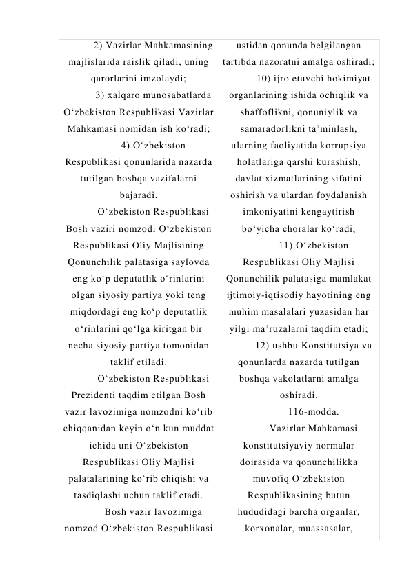 2) Vazirlar Mahkamasining 
majlislarida raislik qiladi, uning 
qarorlarini imzolaydi; 
3) xalqaro munosabatlarda 
O‘zbekiston Respublikasi Vazirlar 
Mahkamasi nomidan ish ko‘radi; 
4) O‘zbekiston 
Respublikasi qonunlarida nazarda 
tutilgan boshqa vazifalarni 
bajaradi. 
O‘zbekiston Respublikasi 
Bosh vaziri nomzodi O‘zbekiston 
Respublikasi Oliy Majlisining 
Qonunchilik palatasiga saylovda 
eng ko‘p deputatlik o‘rinlarini 
olgan siyosiy partiya yoki teng 
miqdordagi eng ko‘p deputatlik 
o‘rinlarini qo‘lga kiritgan bir 
necha siyosiy partiya tomonidan 
taklif etiladi. 
O‘zbekiston Respublikasi 
Prezidenti taqdim etilgan Bosh 
vazir lavozimiga nomzodni ko‘rib 
chiqqanidan keyin o‘n kun muddat 
ichida uni O‘zbekiston 
Respublikasi Oliy Majlisi 
palatalarining ko‘rib chiqishi va 
tasdiqlashi uchun taklif etadi. 
Bosh vazir lavozimiga 
nomzod O‘zbekiston Respublikasi 
ustidan qonunda belgilangan 
tartibda nazoratni amalga oshiradi; 
10) ijro etuvchi hokimiyat 
organlarining ishida ochiqlik va 
shaffoflikni, qonuniylik va 
samaradorlikni ta’minlash, 
ularning faoliyatida korrupsiya 
holatlariga qarshi kurashish, 
davlat xizmatlarining sifatini 
oshirish va ulardan foydalanish 
imkoniyatini kengaytirish 
bo‘yicha choralar ko‘radi; 
11) O‘zbekiston 
Respublikasi Oliy Majlisi 
Qonunchilik palatasiga mamlakat 
ijtimoiy-iqtisodiy hayotining eng 
muhim masalalari yuzasidan har 
yilgi ma’ruzalarni taqdim etadi; 
12) ushbu Konstitutsiya va 
qonunlarda nazarda tutilgan 
boshqa vakolatlarni amalga 
oshiradi. 
116-modda. 
Vazirlar Mahkamasi 
konstitutsiyaviy normalar 
doirasida va qonunchilikka 
muvofiq O‘zbekiston 
Respublikasining butun 
hududidagi barcha organlar, 
korxonalar, muassasalar, 
