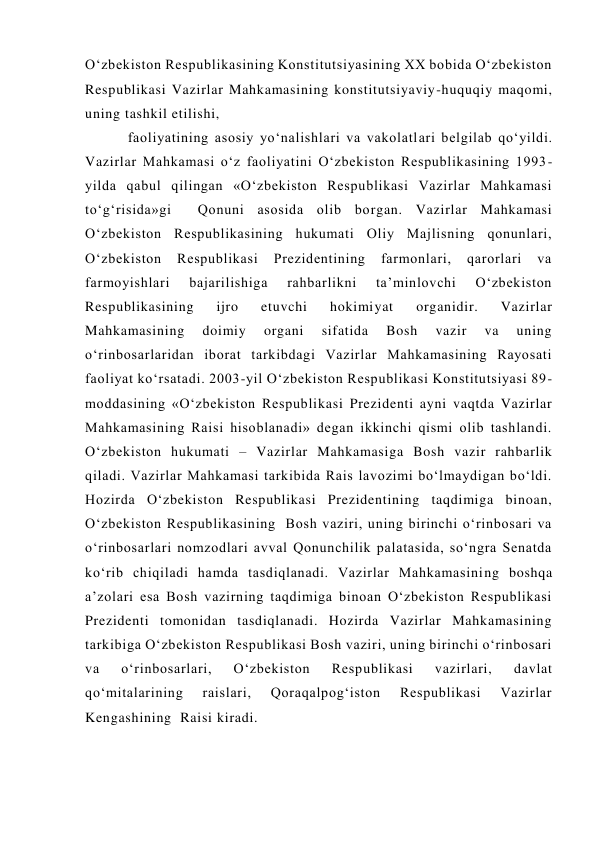 O‘zbekiston Respublikasining Konstitutsiyasining XX bobida O‘zbekiston 
Respublikasi Vazirlar Mahkamasining konstitutsiyaviy-huquqiy maqomi, 
uning tashkil etilishi,  
faoliyatining asosiy yo‘nalishlari va vakolatlari belgilab qo‘yildi. 
Vazirlar Mahkamasi o‘z faoliyatini O‘zbekiston Respublikasining 1993-
yilda qabul qilingan «O‘zbekiston Respublikasi Vazirlar Mahkamasi 
to‘g‘risida»gi  Qonuni asosida olib borgan. Vazirlar Mahkamasi 
O‘zbekiston Respublikasining hukumati Oliy Majlisning qonunlari, 
O‘zbekiston 
Respublikasi 
Prezidentining 
farmonlari, 
qarorlari 
va 
farmoyishlari 
bajarilishiga 
rahbarlikni 
ta’minlovchi 
O‘zbekiston 
Respublikasining 
ijro 
etuvchi 
hokimiyat 
organidir. 
Vazirlar 
Mahkamasining 
doimiy 
organi 
sifatida 
Bosh 
vazir 
va 
uning 
o‘rinbosarlaridan iborat tarkibdagi Vazirlar Mahkamasining Rayosati 
faoliyat ko‘rsatadi. 2003-yil O‘zbekiston Respublikasi Konstitutsiyasi 89-
moddasining «O‘zbekiston Respublikasi Prezidenti ayni vaqtda Vazirlar 
Mahkamasining Raisi hisoblanadi» degan ikkinchi qismi olib tashlandi. 
O‘zbekiston hukumati – Vazirlar Mahkamasiga Bosh vazir rahbarlik 
qiladi. Vazirlar Mahkamasi tarkibida Rais lavozimi bo‘lmaydigan bo‘ldi. 
Hozirda O‘zbekiston Respublikasi Prezidentining taqdimiga binoan, 
O‘zbekiston Respublikasining  Bosh vaziri, uning birinchi o‘rinbosari va 
o‘rinbosarlari nomzodlari avval Qonunchilik palatasida, so‘ngra Senatda 
ko‘rib chiqiladi hamda tasdiqlanadi. Vazirlar Mahkamasining boshqa 
a’zolari esa Bosh vazirning taqdimiga binoan O‘zbekiston Respublikasi 
Prezidenti tomonidan tasdiqlanadi. Hozirda Vazirlar Mahkamasining 
tarkibiga O‘zbekiston Respublikasi Bosh vaziri, uning birinchi o‘rinbosari 
va 
o‘rinbosarlari, 
O‘zbekiston 
Respublikasi 
vazirlari, 
davlat 
qo‘mitalarining 
raislari, 
Qoraqalpog‘iston 
Respublikasi 
Vazirlar 
Kengashining  Raisi kiradi. 
 
 
