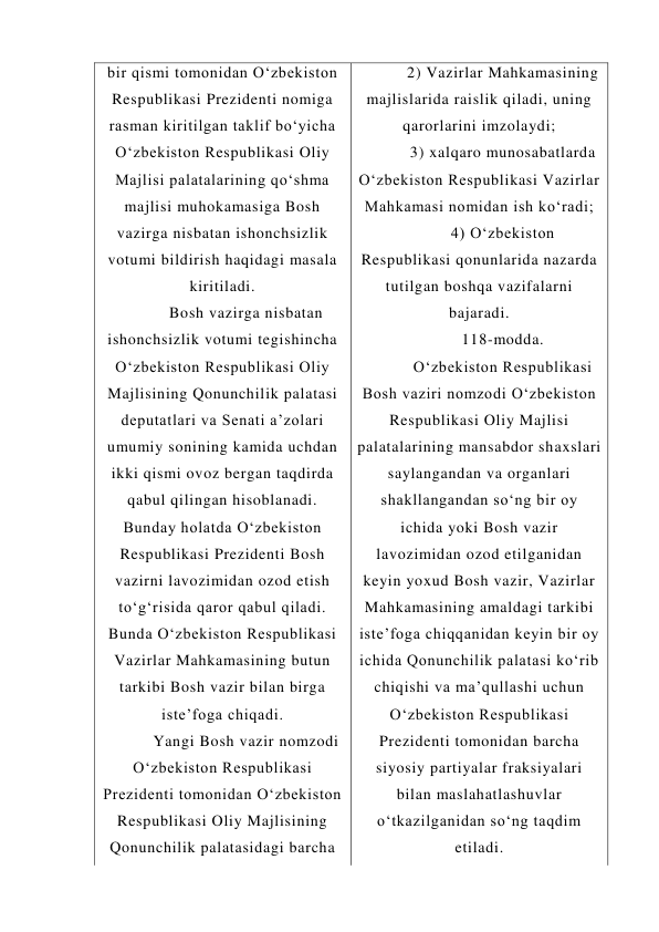 bir qismi tomonidan O‘zbekiston 
Respublikasi Prezidenti nomiga 
rasman kiritilgan taklif bo‘yicha 
O‘zbekiston Respublikasi Oliy 
Majlisi palatalarining qo‘shma 
majlisi muhokamasiga Bosh 
vazirga nisbatan ishonchsizlik 
votumi bildirish haqidagi masala 
kiritiladi. 
Bosh vazirga nisbatan 
ishonchsizlik votumi tegishincha 
O‘zbekiston Respublikasi Oliy 
Majlisining Qonunchilik palatasi 
deputatlari va Senati a’zolari 
umumiy sonining kamida uchdan 
ikki qismi ovoz bergan taqdirda 
qabul qilingan hisoblanadi. 
Bunday holatda O‘zbekiston 
Respublikasi Prezidenti Bosh 
vazirni lavozimidan ozod etish 
to‘g‘risida qaror qabul qiladi. 
Bunda O‘zbekiston Respublikasi 
Vazirlar Mahkamasining butun 
tarkibi Bosh vazir bilan birga 
iste’foga chiqadi. 
Yangi Bosh vazir nomzodi 
O‘zbekiston Respublikasi 
Prezidenti tomonidan O‘zbekiston 
Respublikasi Oliy Majlisining 
Qonunchilik palatasidagi barcha 
2) Vazirlar Mahkamasining 
majlislarida raislik qiladi, uning 
qarorlarini imzolaydi; 
3) xalqaro munosabatlarda 
O‘zbekiston Respublikasi Vazirlar 
Mahkamasi nomidan ish ko‘radi; 
4) O‘zbekiston 
Respublikasi qonunlarida nazarda 
tutilgan boshqa vazifalarni 
bajaradi. 
118-modda. 
O‘zbekiston Respublikasi 
Bosh vaziri nomzodi O‘zbekiston 
Respublikasi Oliy Majlisi 
palatalarining mansabdor shaxslari 
saylangandan va organlari 
shakllangandan so‘ng bir oy 
ichida yoki Bosh vazir 
lavozimidan ozod etilganidan 
keyin yoxud Bosh vazir, Vazirlar 
Mahkamasining amaldagi tarkibi 
iste’foga chiqqanidan keyin bir oy 
ichida Qonunchilik palatasi ko‘rib 
chiqishi va ma’qullashi uchun 
O‘zbekiston Respublikasi 
Prezidenti tomonidan barcha 
siyosiy partiyalar fraksiyalari 
bilan maslahatlashuvlar 
o‘tkazilganidan so‘ng taqdim 
etiladi. 
