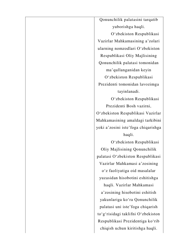 Qonunchilik palatasini tarqatib 
yuborishga haqli. 
O‘zbekiston Respublikasi 
Vazirlar Mahkamasining a’zolari 
ularning nomzodlari O‘zbekiston 
Respublikasi Oliy Majlisining 
Qonunchilik palatasi tomonidan 
ma’qullanganidan keyin 
O‘zbekiston Respublikasi 
Prezidenti tomonidan lavozimga 
tayinlanadi. 
O‘zbekiston Respublikasi 
Prezidenti Bosh vazirni, 
O‘zbekiston Respublikasi Vazirlar 
Mahkamasining amaldagi tarkibini 
yoki a’zosini iste’foga chiqarishga 
haqli. 
O‘zbekiston Respublikasi 
Oliy Majlisining Qonunchilik 
palatasi O‘zbekiston Respublikasi 
Vazirlar Mahkamasi a’zosining 
o‘z faoliyatiga oid masalalar 
yuzasidan hisobotini eshitishga 
haqli. Vazirlar Mahkamasi 
a’zosining hisobotini eshitish 
yakunlariga ko‘ra Qonunchilik 
palatasi uni iste’foga chiqarish 
to‘g‘risidagi taklifni O‘zbekiston 
Respublikasi Prezidentiga ko‘rib 
chiqish uchun kiritishga haqli. 
